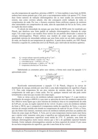 sua alta temperatura de superfície, próxima a 6000°C. A Terra também é uma fonte de REM,
embora bem menos potente que o Sol, pois a sua temperatura média é de apenas 27°C. Essas
duas fontes naturais de radiação eletromagnética são as mais usadas em sensoriamento
remoto, mas como veremos adiante, elas não conseguem emitir radiação de todos os
comprimentos de onda. Por isso, o homem construiu fontes artificiais capazes de emitirem
altas intensidades em comprimentos de onda, além da capacidade do Sol ou da Terra, como
na região das micro-ondas.
O cálculo da intensidade da energia que uma fonte de REM emite foi modelado por
Planck, que idealizou uma fonte padrão de radiação eletromagnética, chamada de corpo
negro. Um corpo negro é um modelo físico teórico de um perfeito absorvedor e emissor de
energia eletromagnética. Planck utilizou esse modelo de corpo negro para calcular a
quantidade máxima de intensidade radiante que uma fonte emite em um dado comprimento
de onda, em função de sua temperatura de superfície. A partir desse modelo, em 1901 Planck
formulou a seguinte lei, conhecida com Lei de Planck, que é derivada da mecânica quântica.

eq.1.5
onde,

= energia radiante espectral medida em W m-2 μm-1;
= constante de Planck = 6,6256 x 10-34 W.s2;
= velocidade da luz = 2,997925 x 108 m.s-1
= constante de Boltzman =1,38054 x 10-23 W s oK-1
= temperatura absoluta (em oK) da fonte.

Substituindo as constantes pelos seus valores, a forma mais usual da equação 1.5 é
apresentada como:

eq. 1.6

Resolvendo matematicamente a equação 1.5 de Planck, chega-se às curvas de
distribuição de energia emitida por uma fonte a uma dada temperatura de superfície (Figura
1.7). Para cada temperatura há um pico máximo de emissão dentro do intervalo de
comprimento de onda que a fonte emite. Por lei, qualquer material real não pode emitir
termalmente a uma taxa que exceda à do corpo negro.
Entre as várias curvas de emitância radiante espectral da Figura 1.7, a que mostra a
distribuição da energia a 6000 K é a que mais se aproxima da curva de emitância espectral do
Sol. Observe nesta figura que o pico máximo de emitância situa-se no comprimento de onda
de 0,49 μm, ou seja, na região espectral da luz visível. Já para a curva de emitância radiante
da fonte a 300 K, que é comparável à temperatura média da superfície da Terra, o seu pico
máximo de energia emitida está situado no comprimento de onda de 9,6 μm. O Sol e a Terra,
que são fontes reais naturais, mostram curvas de emitância radiante próximas aos padrões das
fontes de corpo negro de Planck. A Terra, por ter uma temperatura interna muito mais baixa
que o núcleo solar, transmite calor para a superfície por radioatividade, apenas o suficiente
para colocar a temperatura superficial numa média de 27oC. É, portanto, uma fonte de
radiação eletromagnética muito menos intensa que o Sol e de qualidade espectral bastante
limitada. Emite radiação eletromagnética somente na faixa espectral do termal. É por causa
da sua baixa temperatura de superfície, que não é uma fonte de luz visível.
Introdução ao Processamento de Imagens de Sensoriameto Remoto

12

 