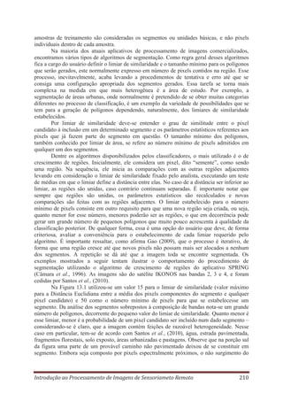amostras de treinamento são consideradas os segmentos ou unidades básicas, e não pixels
individuais dentro de cada amostra.
Na maioria dos atuais aplicativos de processamento de imagens comercializados,
encontramos vários tipos de algoritmos de segmentação. Como regra geral desses algoritmos
fica a cargo do usuário definir o limiar de similaridade e o tamanho mínimo para os polígonos
que serão gerados, este normalmente expresso em número de pixels contidos na região. Esse
processo, inevitavelmente, acaba levando a procedimentos de tentativa e erro até que se
consiga uma configuração apropriada dos segmentos gerados. Essa tarefa se torna mais
complexa na medida em que mais heterogênea é a área de estudo. Por exemplo, a
segmentação de áreas urbanas, onde normalmente é pretendido de se obter muitas categorias
diferentes no processo de classificação, é um exemplo da variedade de possibilidades que se
tem para a geração de polígonos dependendo, naturalmente, dos limiares de similaridade
estabelecidos.
Por limiar de similaridade deve-se entender o grau de similitude entre o pixel
candidato à inclusão em um determinado segmento e os parâmetros estatísticos referentes aos
pixels que já fazem parte do segmento em questão. O tamanho mínimo dos polígonos,
também conhecido por limiar de área, se refere ao número mínimo de pixels admitidos em
qualquer um dos segmentos.
Dentre os algoritmos disponibilizados pelos classificadores, o mais utilizado é o de
crescimento de regiões. Inicialmente, ele considera um pixel, dito “semente”, como sendo
uma região. Na sequência, ele inicia as comparações com as outras regiões adjacentes
levando em consideração o limiar de similaridade fixado pelo analista, executando um teste
de médias em que o limiar define a distância entre elas. No caso de a distância ser inferior ao
limiar, as regiões são unidas, caso contrário continuam separadas. É importante notar que
sempre que regiões são unidas, os parâmetros estatísticos são recalculados e novas
comparações são feitas com as regiões adjacentes. O limiar estabelecido para o número
mínimo de pixels consiste em outro requisito para que uma nova região seja criada, ou seja,
quanto menor for esse número, menores poderão ser as regiões, o que em decorrência pode
gerar um grande número de pequenos polígonos que muito pouco acrescenta à qualidade da
classificação posterior. De qualquer forma, essa é uma opção do usuário que deve, de forma
criteriosa, avaliar a conveniência para o estabelecimento de cada limiar requerido pelo
algoritmo. É importante ressaltar, como afirma Gao (2009), que o processo é iterativo, de
forma que uma região cresce até que novos pixels não possam mais ser alocados a nenhum
dos segmentos. A repetição se dá até que a imagem toda se encontre segmentada. Os
exemplos mostrados a seguir tentam ilustrar o comportamento do procedimento de
segmentação utilizando o algoritmo de crescimento de regiões do aplicativo SPRING
(Câmara et al., 1996). As imagens são do satélite IKONOS nas bandas 2, 3 e 4, e foram
cedidas por Santos et al., (2010).
Na Figura 13.1 utilizou-se um valor 15 para o limiar de similaridade (valor máximo
para a Distância Euclidiana entre a média dos pixels componentes do segmento e qualquer
pixel candidato) e 50 como o número mínimo de pixels para que se estabelecesse um
segmento. Da análise dos segmentos sobrepostos à composição de bandas nota-se um grande
número de polígonos, decorrente do pequeno valor do limiar de similaridade. Quanto menor é
esse limiar, menor é a probabilidade de um pixel candidato ser incluído num dado segmento –
considerando-se é claro, que a imagem contém feições de razoável heterogeneidade. Nesse
caso em particular, tem-se de acordo com Santos et al., (2010), água, estrada pavimentada,
fragmentos florestais, solo exposto, áreas urbanizadas e pastagens. Observe que na porção sul
da figura uma parte de um provável caminho não pavimentado deixou de se constituir em
segmento. Embora seja composto por pixels espectralmente próximos, o não surgimento do

Introdução ao Processamento de Imagens de Sensoriameto Remoto

210

 