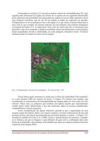 Analisando-se a Figura 13.3, na qual se mudou o limiar de similaridade para 30, o que
significa uma diminuição na rigidez do critério de se aceitar em um segmento determinado
pixel, diferenças são percebidas. Em outras palavras, admite-se em um dado segmento o pixel
cuja distância euclidiana seja de até 30 em relação à média do segmento em questão.
Comparando-se os novos polígonos com os da Figura 13.2, que utiliza o mesmo limiar para a
área, nota-se, por exemplo, no extremo sudoeste, que um polígono nela existente desaparece
na imagem da Figura 13.3. A razão disso, bem como de outros que não se encontram mais
presentes, é que ao se aumentar a distância euclidiana, pixels que pertenciam a outro polígono
foram enquadrados, devido à similaridade, em outro polígono, tornando-o maior. O mesmo
fenômeno pode ser notado no centro-sul da imagem.

Fig. 13.3 Segmentação com limiar de similaridade = 30 e área (pixels) = 100.

Numa última opção aumentou-se ainda mais o limiar de similaridade (50) mantendose a área mínima (100) em número de pixels. A Figura 13.4 mostra essa situação, que
considerando as características de heterogeneidade da imagem pode ser vista como um caso
extremo. Nesse caso, os polígonos que restaram são apenas aqueles que espectralmente
contém pixels muito diferenciados e que não poderiam, dados os limiares estabelecidos,
compartilharem o mesmo segmento.
Como exemplificado nas figuras anteriores, percebe-se que a segmentação de uma
imagem requer do analista, dado o seu aspecto empírico, um bom conhecimento do que está
presente na área e do grau de generalização que ele estaria disposto a assumir. A Figura 13.5,
extraída do trabalho de Corte et al., (2008), mostra o grande número de tentativas, variandose os limiares, até que se chegasse a uma definição de qual seria a combinação ideal entre
limiar de similaridade e área mínima, num trabalho que objetivava detectar plantios florestais
a partir de uma imagem SPOT.

Introdução ao Processamento de Imagens de Sensoriameto Remoto

212

 