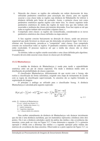 ii.

iii.

Detecção das classes: as regiões são ordenadas em ordem decrescente de área,
utilizando parâmetros estatísticos para associação das classes, para em seguida
associar a essa classe todas as regiões cuja distância de Mahalanobis for inferior à
distância definida pelo limiar de aceitação. Assim, a primeira classe terá como
parâmetros estatísticos aquelas regiões com maior área. As classes seguintes terão
parâmetros estatísticos de média das regiões de maior área que não tenham sido
associadas a nenhuma das classes previamente detectadas. Essa fase repete-se até que
todas as regiões tenham sido associadas a alguma classe; e
Competição entre classes: as regiões são reclassificadas, considerando-se os novos
parâmetros estatísticos das classes definidos na etapa anterior.

A fase seguinte consiste basicamente na detecção de classes, sendo um processo
sequencial que pode favorecer as classes que são detectadas em primeiro lugar. Com vista a
eliminar este favorecimento, procede-se a "competição" entre classes. Essa competição
consiste em reclassificar todas as regiões. O parâmetro estatístico média de cada classe é
então recalculado. O processo repete-se até que a média das classes não se altere
(convergência).
Ao término, todas as regiões estarão associadas a uma classe definida pelo algoritmo.
O usuário deverá então associar essas classes às classes por ele definidas.

13.3.2 Bhattacharyya
A medida da distância de Bhattacharyya é usada para medir a separabilidade
estatística entre um par de classes espectrais. Ela mede a distância média entre as
distribuições de probabilidades de classes espectrais.
O classificador Bhattacharyya, diferentemente do que ocorre com o Isoseg, não
realiza a classificação de forma automática, exigindo uma etapa de treinamento de acordo
com as regras da classificação supervisionada. As amostras são as regiões formadas na
segmentação de imagens.
O princípio é análogo ao utilizado para o classificador Isoseg. A distância
Bhattacharyya é calculada pela seguinte expressão:

eq. 13.1
sendo, B = distância de Bhattacharyya
Pi e pj = pixels nas classes i e j
mi e mj = médias das classes i e j
T = matriz transposta
ln = logaritmo neperiano
i e j = classes dentro do contexto

Para melhor entendimento da distância de Bhattacharyya vale destacar inicialmente
que ela não é uma distância euclidiana, que em matemática representa a distância entre dois
pontos. Ela é um a distância calculada a partir da análise das médias e das covariâncias das
amostras, como pode ser visto na Figura 13.7. Como demonstra a equação 13.1 a primeira
operação é obtida com a diferença das médias e a segunda operação pelas médias das
matrizes de covariância das duas amostras. Observando-se a parte superior da Figura 13,7, as
Introdução ao Processamento de Imagens de Sensoriameto Remoto

216

 