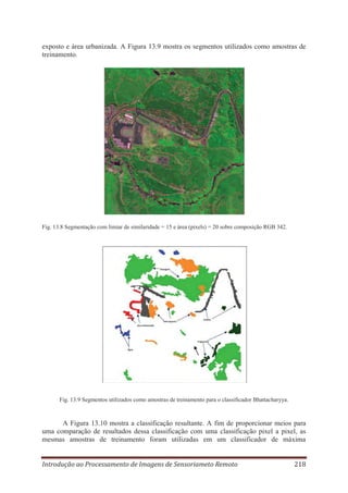 exposto e área urbanizada. A Figura 13.9 mostra os segmentos utilizados como amostras de
treinamento.

Fig. 13.8 Segmentação com limiar de similaridade = 15 e área (pixels) = 20 sobre composição RGB 342.

Fig. 13.9 Segmentos utilizados como amostras de treinamento para o classificador Bhattacharyya.

A Figura 13.10 mostra a classificação resultante. A fim de proporcionar meios para
uma comparação de resultados dessa classificação com uma classificação pixel a pixel, as
mesmas amostras de treinamento foram utilizadas em um classificador de máxima
Introdução ao Processamento de Imagens de Sensoriameto Remoto

218

 
