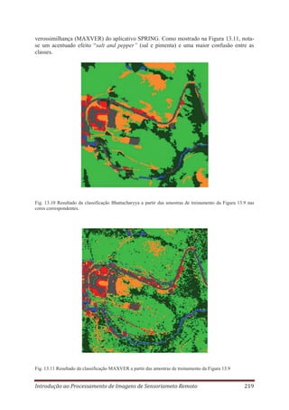 verossimilhança (MAXVER) do aplicativo SPRING. Como mostrado na Figura 13.11, notase um acentuado efeito “salt and pepper” (sal e pimenta) e uma maior confusão entre as
classes.

Fig. 13.10 Resultado da classificação Bhattacharyya a partir das amostras de treinamento da Figura 13.9 nas
cores correspondentes.

Fig. 13.11 Resultado da classificação MAXVER a partir das amostras de treinamento da Figura 13.9

Introdução ao Processamento de Imagens de Sensoriameto Remoto

219

 