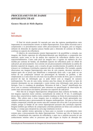 PROCESSAMENTO DE DADOS
HIPERESPECTRAIS
Gustavo Macedo de Mello Baptista

14

14.1
Introdução
O final do século passado foi marcado por uma das rupturas paradigmáticas mais
impactantes no sensoriamento remoto: os dados hiperespectrais. Esses dados mexeram com a
compreensão e os procedimentos usuais sobre processamento de imagens, pois as imagens
saltaram da dimensão de algumas poucas bandas para a dimensão de centenas de bandas,
contínuas no espectro da reflectância.
O objetivo do sensoriamento remoto hiperespectral é de possibilitar a extração, nas
imagens, das feições espectrais de reflectância/absorção que identificam a composição dos
materiais, assim como se faz da análise dos espectros de reflectância obtidos com os
espectrorradiômetros. Como cada pixel da imagem tem o registro da radiância do alvo
medida por centenas de bandas, um detalhado espectro de reflectância pode ser obtido de
cada pixel, por processamento. Isso consiste em um processamento estritamente na análise do
domínio espectral da imagem, com a ressalva de que reconhecimentos de padrões de pixels
(classes) ou vizinhanças (correlações espaciais) não são considerados. Por exemplo, quando
observamos nas imagens hiperespectrais uma área de solo exposto, devemos encontrar e
mapear quais são os pixels que identificam a composição desse solo, o que pode ser em
termos de sua composição mineral em porcentagem de hematita ou goethita, e não
simplesmente se é uma classe de solo mais rica ou pobre em óxidos de ferro, que é o máximo
possível do tipo de informação que se pode inferir com as imagens de sensores
multiespectrais. No caso de uma rocha, teremos uma boa chance de descobrir os tipos de
minerais dominantes na sua composição e assim termos uma informação mais precisa da
litologia. Essa é a mudança de paradigma. Deixamos de lado a "macro" identificação dos
alvos com os sensores multiespectrais, para entrarmos na quantificação de observações de
caráter mais microscópicos da matéria, presentes nos espectros de cada pixel.
Pelo fato de as imagens hiperespectrais ultrapassarem duas centenas de bandas, elas
tem larguras espectrais muito estreitas, normalmente da ordem de 10 nm. A combinação
dessas duas características implica numa completa mudança na forma de processamento dos
dados. Não cabem mais a essas imagens usar os métodos que foram apresentados nos
capítulos anteriores para o processamento de imagens multiespectrais. Até para se fazer uma
simples composição colorida que mostre uma alto contraste dos alvos não é um processo tão
simples, porque as bandas de um sensor hiperespectral possuem alta correlação espectral.
Imagine também que milhares de composições coloridas poderiam ser feitas com centenas de
bandas, e o tempo para interpretá-las seria algo totalmente inviável.
Neste capítulo iremos apresentar as bases para se executar os procedimentos mais
comuns para o processamento dos dados hiperespectrais. Veremos que eles se baseiam na
análise e interpretação dos espectros de reflectância, e para isso o analista necessita ter um
conhecimento mínimo sobre os processos que dão origem às feições de absorção dos
Introdução ao Processamento de Imagens de Sensoriameto Remoto

221

 