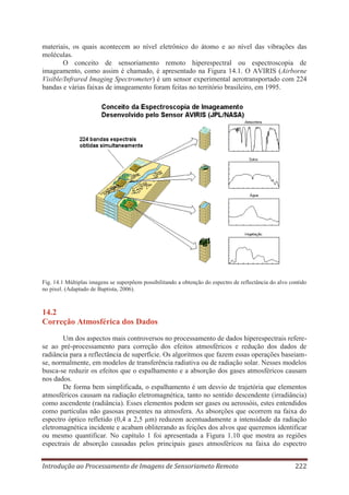 materiais, os quais acontecem ao nível eletrônico do átomo e ao nível das vibrações das
moléculas.
O conceito de sensoriamento remoto hiperespectral ou espectroscopia de
imageamento, como assim é chamado, é apresentado na Figura 14.1. O AVIRIS (Airborne
Visible/Infrared Imaging Spectrometer) é um sensor experimental aerotransportado com 224
bandas e várias faixas de imageamento foram feitas no território brasileiro, em 1995.

Fig. 14.1 Múltiplas imagens se superpõem possibilitando a obtenção do espectro de reflectância do alvo contido
no pixel. (Adaptado de Baptista, 2006).

14.2
Correção Atmosférica dos Dados
Um dos aspectos mais controversos no processamento de dados hiperespectrais referese ao pré-processamento para correção dos efeitos atmosféricos e redução dos dados de
radiância para a reflectância de superfície. Os algoritmos que fazem essas operações baseiamse, normalmente, em modelos de transferência radiativa ou de radiação solar. Nesses modelos
busca-se reduzir os efeitos que o espalhamento e a absorção dos gases atmosféricos causam
nos dados.
De forma bem simplificada, o espalhamento é um desvio de trajetória que elementos
atmosféricos causam na radiação eletromagnética, tanto no sentido descendente (irradiância)
como ascendente (radiância). Esses elementos podem ser gases ou aerossóis, estes entendidos
como partículas não gasosas presentes na atmosfera. As absorções que ocorrem na faixa do
espectro óptico refletido (0,4 a 2,5 μm) reduzem acentuadamente a intensidade da radiação
eletromagnética incidente e acabam obliterando as feições dos alvos que queremos identificar
ou mesmo quantificar. No capítulo 1 foi apresentada a Figura 1.10 que mostra as regiões
espectrais de absorção causadas pelos principais gases atmosféricos na faixa do espectro
Introdução ao Processamento de Imagens de Sensoriameto Remoto

222

 