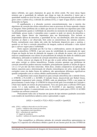 óptico refletido, aos quais chamamos de gases de efeito estufa. Por meio dessa figura
notamos que a quantidade de radiação que chega ao topo da atmosfera é maior que a
quantidade medida no nível do mar e que essa diferença se dá basicamente pela absorção dos
gases como o ozônio (O3), o dióxido de carbono (CO2), o vapor d’água (H2O) e outros não
destacados na figura.
O espalhamento e a absorção ocorrem concomitantemente, mas a maioria dos
algoritmos de correção dos efeitos atmosféricos trata os processos de forma separada e depois
os integram. Outro problema são os dados que devem ser inseridos nos algoritmos para rodálos, principalmente quanto à visibilidade da atmosfera no momento da tomada da imagem. A
visibilidade, grosso modo, é entendida como o quanto se pode ver através da atmosfera e,
para tanto, alguns fatores são importantes para sua determinação. Eles incluem as
propriedades ópticas da atmosfera, a quantidade de luz, sua distribuição, além dos aspectos
inerentes ao objeto a ser observado, bem como as características dos sistemas sensores.
Porém, normalmente esses dados não estão tão facilmente disponíveis para o analista, e
quando se vai fazer a correção atmosférica da imagem, acaba-se utilizando o valor default
que o software sugere para a visibilidade.
Outro aspecto salientado por Bo Cai Gao e colaboradores, autores do algoritmo de
correção atmosférica ATREM, é que por causa da variabilidade da concentração do vapor
d’água em função da hora de obtenção da imagem e da altitude do sensor, não é possível
remover completamente seus efeitos no procedimento de redução dos dados de radiância para
reflectância, utilizando os modelos de correção atmosférica atualmente em uso.
Porém, criou-se um dogma de fé de que não se pode utilizar dados hiperespectrais
sem antes corrigir os efeitos atmosféricos. Estudos recentes apontam que problemas de
correção atmosférica podem mascarar resultados, principalmente quando as feições de água a
1,4 e a 1,9 μm não são bem removidas. Além disso, estudos comparativos na aplicação de
índices espectrais para a determinação de relações mineralógicas em solos, tanto em dados
corrigidos como em dados brutos de radiância, não apresentaram diferenças significativas
quando comparados com os valores obtidos analiticamente em laboratório.
Os algoritmos mais usuais disponíveis para correção atmosférica são o método Green,
o ATREM, o FLAASH e o ACORN. O método Green, desenvolvido por Robert Green,
investigador responsável pelo sistema AVIRIS, roda em plataforma UNIX e seu tempo de
processamento é muito longo. O ATREM foi desenvolvido pela Universidade do Colorado e
é bem mais rápido em termos de processamento. Teve um ajuste para o software ENVI para
versão 3.2 e roda também em Windows. O FLAASH é um algoritmo também de
processamento rápido e é comercializado como um módulo à parte para o ENVI. O ACORN
é também um software comercial.
Praticamente todos eles se baseiam em ajustes do tipo mínimos quadrados associados
a um modelo de transferência radiativa como o apresentado a seguir.

eq. 14.1
onde, LO(λ) = radiância observado no nível do sensor;
Lsun(λ) = radiância solar acima da atmosfera;
T(λ) = transmitância total atmosférica;
R(λ) = reflectância de superfície;
θ = ângulo de incidência;
Lpath(λ) = radiância de trajetória espalhada

Para exemplificar os diferentes métodos de correção atmosférica apresentamos na
Figura 14.2 espectros de reflectância obtidos a partir de um mesmo pixel da cena AVIRIS do
Introdução ao Processamento de Imagens de Sensoriameto Remoto

223

 