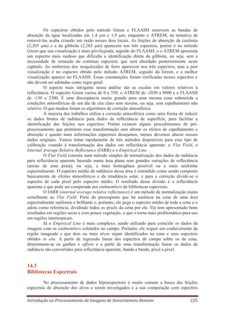 Os espectros obtidos pelo método Green e FLAASH removem as bandas de
absorção da água localizadas em 1,4 μm e 1,9 μm, enquanto o ATREM, na tentativa de
removê-las acaba criando um ruído nesses dois locais. As feições de absorção da caulinita
(2,205 μm) e a da gibbsita (2,265 μm) aparecem nos três espectros, porém é no método
Green que sua visualização é mais privilegiada, seguido do FLAASH, e o ATREM apresenta
um espectro mais ruidoso que dificulta a identificação direta da gibbsita, ou seja, sem a
necessidade de remoção do contínuo espectral, que será abordado posteriormente neste
capítulo. As ombreiras dos sesquióxidos de ferro aparecem nos três espectros, mas a pior
visualização é no espectro obtido pelo método ATREM, seguido do Green, e a melhor
visualização aparece no FLAASH. Essas constatações foram verificadas nesses espectros e
não devem ser adotadas como regra geral.
O aspecto mais intrigante nessa análise são as escalas em valores relativos à
reflectância. O espectro Green variou de 0 a 350; o ATREM de -2030 a 8800 e o FLAASH
de -130 a 2300. É uma discrepância muito grande para uma mesma cena submetida a
condições atmosféricas de um dia de céu claro sem nuvens, ou seja, sem espalhamento não
seletivo. O que mudou foram os algoritmos de correção atmosférica.
A maioria dos trabalhos utiliza a correção atmosférica como uma forma de reduzir
os dados brutos de radiância para dados de reflectância de superfície, para facilitar a
identificação das feições nos espectros. Porém existem alguns procedimentos de préprocessamento que permitem essa transformação sem alterar os efeitos de espalhamento e
absorção e quanto mais informações espectrais desejamos, menos devemos alterar nossos
dados originais. Vamos tratar rapidamente de três métodos disponíveis para esse tipo de
calibração visando à transformação dos dados em reflectância aparente: o Flat Field, o
Internal Average Relative Reflectance (IARR) e o Empirical Line.
O Flat Field consiste num método simples de normalização dos dados de radiância
para reflectância aparente baseado numa área plana sem grandes variações de reflectância
(areias de uma praia), ou seja, a mais homogênea possível ou a mais uniforme
espectralmente. O espectro médio de radiância dessa área é entendido como sendo composto
basicamente de efeitos atmosféricos e da irradiância solar, e para a correção divide-se o
espectro de cada pixel pelo espectro médio. O resultado dessa divisão é a reflectância
aparente e que pode ser comparada aos endmembers de bibliotecas espectrais.
O IARR (internal average relative reflectance) é um método de normalização muito
semelhante ao Flat Field. Parte do pressuposto que há ausência na cena de uma área
espectralmente uniforme e brilhante e, portanto, ele pega o espectro médio de toda a cena e o
adota como referência, dividindo todos os pixels da cena por ele. Ele tem apresentado bons
resultados em regiões secas e com pouca vegetação, o que o torna mais problemático para uso
em regiões intertropicais.
Já o Empirical Line é mais complexo, sendo utilizado para coincidir os dados da
imagem com os endmembers coletados no campo. Portanto, ele requer um conhecimento da
região imageada e que dois ou mais alvos sejam identificados na cena e seus espectros
obtidos in situ. A partir de regressão linear dos espectros de campo sobre os da cena,
determinam-se os ganhos e offsets e a partir de uma transformação linear os dados de
radiância são convertidos para reflectância aparente, banda a banda, pixel a pixel.

14.3
Bibliotecas Espectrais
No processamento de dados hiperespectrais é muito comum a busca das feições
espectrais de absorção dos alvos a serem investigados e a sua comparação com espectros
Introdução ao Processamento de Imagens de Sensoriameto Remoto

225

 