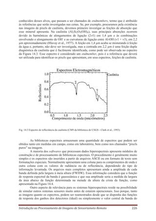 conhecidos desses alvos, que passam a ser chamados de endmembers, termo que é atribuído
às referências que serão investigadas nas cenas. Se, por exemplo, procuramos pela existência
nas imagens de pixels de caulinita, devemos primeiro investigar as feições de absorção que
esse mineral apresenta. Na caulinita (Al2Si2O5(OH)4), suas principais absorções ocorrem
devido às harmônicas de alongamentos de ligação (2 1) em 1,4 μm e às combinações
envolvendo o alongamento de OH- e as curvaturas de ligação entre Al-OH ( 1 + 3), em 2,2
μm aproximadamente (Hlavay et al., 1977). A feição em 1,4 μm acaba se misturando à feição
da água e, portanto, não deve ser investigada, mas a centrada em 2,2 μm é uma feição dupla
diagnóstica da caulinita que é facilmente identificada, como pode ser observada no espectro
da Figura 14.3. Esse espectro é considerado um endmember, pois é a referência que deverá
ser utilizada para identificar os pixels que apresentam, em seus espectros, feições de caulinita.

Fig. 14.3 Espectro de reflectância da caulinita (CM9 da biblioteca do USGS - Clark et al., 1993).

As bibliotecas espectrais armazenam uma quantidade de espectros que podem ser
obtidos tanto em medidas em campo, como em laboratório, bem como nos chamados “pixels
puros” na imagem.
A maioria dos softwares que processam dados hiperespectrais apresenta módulos de
construção e de processamento de bibliotecas espectrais. O procedimento é geralmente muito
simples e os espectros são inseridos a partir de arquivos ASCII ou em formato de texto sem
formatações especiais. Normalmente apresentam uma coluna para os comprimentos de onda e
outra coluna com os valores de radiância ou de reflectância, dependendo do tipo de
informação levantada. Os arquivos mais completos apresentam ainda a amplitude de cada
banda definida pela largura à meia altura (FWHW). Essa informação considera que a função
de resposta espectral da banda é gausssiânica e que sua amplitude seria a medida da largura
da área abaixo da função determinada na metade da altura da crista da função, como
apresentado na Figura 14.4.
Outro aspecto de relevância para os sistemas hiperespectrais reside na possibilidade
de simular outros sistemas sensores muito antes de estarem operacionais. Isso porque, tanto
as imagens quanto os espectros, podem ser reamostrados desde que se disponha das funções
de resposta dos ganhos dos detectores (ideal) ou simplesmente o valor central da banda do
Introdução ao Processamento de Imagens de Sensoriameto Remoto

226

 
