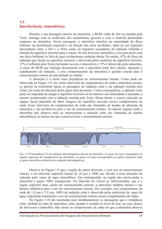 1.5
Interferências Atmosféricas
Durante a sua passagem através da atmosfera, a REM vinda do Sol ou emitida pela
Terra, interage com as moléculas dos constituintes gasosos e com o material particulado
suspenso na atmosfera. Nessa passagem, a atmosfera interfere na intensidade do fluxo
radiante, na distribuição espectral e na direção dos raios incidentes, tanto na sua trajetória
descendente entre o Sol e a Terra como na trajetória ascendente da radiação refletida e
emitida da superfície terrestre para o sensor. Se não houvesse atmosfera o céu seria preto com
um disco brilhante (o Sol) do qual receberíamos radiação direta. Na média, 47% do fluxo de
radiação que incide na superfície terrestre é absorvido pelos materiais da superfície terrestre,
37% é refletido pela Terra (incluindo nuvens e atmosfera) e 17% é absorvido pela atmosfera.
A parte da REM que interage diretamente com a atmosfera sofre dois efeitos, absorção e
espalhamento da radiação, e esse comportamento da atmosfera é questão crucial para o
sensoriamento remoto de alta altitude ou orbital.
A absorção é o efeito mais prejudicial ao sensoriamento remoto. Como pode ser
observado na Figura 1.9, em vários intervalos de comprimentos de onda a atmosfera mostrase parcial ou totalmente opaca às passagens da radiação solar e da radiação emitida pela
Terra, em razão da absorção pelos gases nela presentes. Como consequência, a radiação solar
pode ser impedida de atingir a superfície terrestre ou no mínimo sua intensidade é atenuada, o
mesmo acontecendo com a radiação emitida pela Terra. Dessa forma, o sensor colocado no
espaço ficará impedido de obter imagens da superfície terrestre nesses comprimentos de
onda. Esses intervalos de comprimentos de onda são chamados de bandas de absorção da
atmosfera e são proibitivos para o uso de sensoriamento remoto. As demais regiões onde a
atmosfera não absorve total ou intensamente a radiação solar são chamadas de janelas
atmosféricas, as únicas em que é possível usar o sensoriamento remoto.

Fig. 1.9 Transmitância (T) da radiação eletromagnética através da atmosfera. As áreas em azul correspondem às
regiões espectrais de transparências da atmosfera e as áreas em cinza correspondem às regiões espectrais onde
os gases atmosféricos absorvem a radiação eletromagnética.

Observe na Figura 1.9 que a região de maior absorção, e sem uso ao sensoriamento
remoto, é no intervalo espectral termal de 14 μm a 1000 μm, devido à total absorção da
radiação pelo vapor de água atmosférica. Em contrapartida, na região das micro-ondas a
atmosfera é quase 100% transparente. No intervalo do visível ao infravermelho, que é a
região espectral mais usada em sensoriamento remoto, a atmosfera também mostra a sua
danosa influência para o uso do sensoriamento remoto. Por exemplo, nos comprimentos de
onda de 1,4 μm e 1,9 μm, 100% da radiação solar é absorvida pelas moléculas de vapor de
água, impedindo totalmente o uso de sensoriamento remoto nesses comprimentos de ondas.
Na Figura 1.10 são mostradas mais detalhadamente as atenuações que a irradiância
solar, medida no topo da atmosfera, sofre quando é medida ao nível do mar, ou seja, depois
de atravessar a atmosfera. São vários os comprimentos de onda em que a atmosfera absorve
Introdução ao Processamento de Imagens de Sensoriameto Remoto

14

 