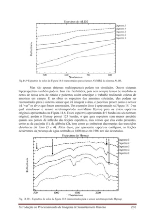 Fig.14.9 Espectros de solos da Figura 14.6 reamostrados para o sensor AVNIR2 do sistema ALOS.

Mas não apenas sistemas multiespectrais podem ser simulados. Outros sistemas
hiperespectrais também podem. Isso traz facilidades, pois nem sempre temos de imediato as
cenas de nossa área de estudo e podemos assim antecipar o trabalho realizando coletas de
amostras em campo. E ao obter os espectros das amostras coletadas, eles podem ser
reamostrados para o sistema sensor que irá imagear a área, e podemos prever como o sensor
irá “ver” os alvos que foram amostrados. Um exemplo disso é apresentado na Figura 14.10 na
qual simulou-se o sensor aerotransportado australiano Hymap para os cinco espectros
originais apresentados na Figura 14.6. Esses espectros apresentam 419 bandas no seu formato
original, porém o Hymap possui 125 bandas, o que gera espectros com menor precisão
quanto aos pontos de inflexão das feições espectrais, mas vemos que elas estão presentes,
como as da caulinita (1), da gibbsita (2), bem como as ombreiras decorrentes das transições
eletrônicas do ferro (3 e 4). Além disso, por apresentar espectros contíguos, as feições
decorrentes da presença de água centradas a 1400 nm e em 1900 nm são detectadas.

Fig. 14.10 – Espectros de solos da figura 14.6 reamostrados para o sensor aerotransportado Hymap.

Introdução ao Processamento de Imagens de Sensoriameto Remoto

230

 