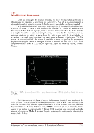 14.4
Identificação de Endmembers
Além da simulação de sistemas sensores, os dados hiperespectrais permitem a
identificação de espectros de referência, os endmembers. Para tal, é necessário reduzir a
dimensão dos dados, pois com centenas de bandas sempre haverá alta correlação espectral.
O procedimento adotado para atingir esses objetivos é chamado de Minimum Noise
Fraction ou MNF. O MNF é um procedimento baseado na Análise de Componentes
Principais (ACP ou PCA em inglês) e, além de reduzir a dimensionalidade dos dados permite
a remoção do ruído e a demanda computacional, por meio de duas transformações. A
primeira baseia-se na matriz de covariância do ruído e, por meio de descorrelação, o
reescalona. A segunda transformação ocorre após a remoção do ruído e baseia-se na PCA dos
dados. A dimensionalidade dos dados é avaliada a partir do gráfico de autovalores
(eigenvalues) (Figura 14.11). O exemplo utilizado é baseado em uma cena AVIRIS com
cinquenta bandas a partir de 2200 nm, da região de Cuprite no estado de Nevada, Estados
Unidos.

Fig.14.11 – Gráfico de autovalores obtidos a partir da transformação MNF de cinqüenta bandas do sensor
AVARIS.

No processamento por PCA, o número de bandas de entrada é igual ao número de
MNF geradas. Como nesse caso foram cinquenta bandas, temos 50 MNF. Note que depois da
MNF 10 os autovalores baixam significativamente e a partir de então considera-se haver
basicamente ruído. Podemos trabalhar com 10 MNFs reduzindo em 1/5 a dimensão desses
dados, o que agiliza o processamento. A Figura 14.12 apresenta uma composição colorida
com as três primeiras MNFs da cena de Cuprite, apresentando a diversidade mineralógica
característica da área.

Introdução ao Processamento de Imagens de Sensoriameto Remoto

231

 