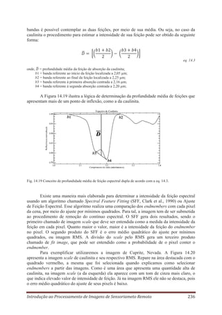 bandas é possível contemplar as duas feições, por meio de sua média. Ou seja, no caso da
caulinita o procedimento para estimar a intensidade de sua feição pode ser obtido da seguinte
forma:

eq. 14.3
onde,

= profundidade média da feição de absorção da caulinita;
b1 = banda referente ao início da feição localizada a 2,05 μm;
b2 = banda referente ao final da feição localizada a 2,25 μm;
b3 = banda referente à primeira absorção centrada a 2,16 μm;
b4 = banda referente à segunda absorção centrada a 2,20 μm;

A Figura 14.19 ilustra a lógica de determinação da profundidade média de feições que
apresentam mais de um ponto de inflexão, como a da caulinita.

Fig. 14.19 Conceito de profundidade média de feição espectral dupla de acordo com a eq. 14.3.

Existe uma maneira mais elaborada para determinar a intensidade da feição espectral
usando um algoritmo chamado Spectral Feature Fitting (SFF, Clark et al., 1990) ou Ajuste
de Feição Espectral. Esse algoritmo realiza uma comparação dos endmembers com cada pixel
da cena, por meio do ajuste por mínimos quadrados. Para tal, a imagem tem de ser submetida
ao procedimento de remoção do contínuo espectral. O SFF gera dois resultados, sendo o
primeiro chamado de imagem scale que deve ser entendida como a medida da intensidade da
feição em cada pixel. Quanto maior o valor, maior é a intensidade da feição do endmember
no pixel. O segundo produto do SFF é o erro médio quadrático do ajuste por mínimos
quadrados, ou imagem RMS. A divisão do scale pelo RMS gera um terceiro produto
chamado de fit image, que pode ser entendido como a probabilidade de o pixel conter o
endmember.
Para exemplificar utilizaremos a imagem de Cuprite, Nevada. A Figura 14.20
apresenta a imagem scale de caulinita e seu respectivo RMS. Repare na área destacada com o
quadrado vermelho, a mesma que foi selecionada quando explicamos como selecionar
endmembers a partir das imagens. Como é uma área que apresenta uma quantidade alta de
caulinita, na imagem scale (a da esquerda) ela aparece com um tom de cinza mais claro, o
que indica elevado valor de intensidade de feição. Já na imagem RMS ele não se destaca, pois
o erro médio quadrático do ajuste de seus pixels é baixo.
Introdução ao Processamento de Imagens de Sensoriameto Remoto

236

 