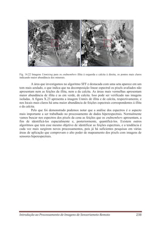 Fig. 14.22 Imagens Unmixing para os endmembers illita à esquerda e calcita à direita, os pontos mais claros
indicando maior abundância dos minerais.

A área que investigamos no algoritmo SFF e destacada com uma seta aparece em um
tom mais azulado, o que indica que na decomposição linear espectral os pixels avaliados não
apresentam nem as feições da illita, nem a da calcita. As áreas mais vermelhas apresentam
maior abundância de illita e as em verde, de calcita. Isso pode ser verificado nas imagens
isoladas. A figura X.23 apresenta a imagem Unmix de illita e de calcita, respectivamente, e
nos locais mais claros há uma maior abundância de feições espectrais correspondentes à illita
e da calcita.
Pelo que foi demonstrado podemos notar que a análise dos espectros é o aspecto
mais importante a ser trabalhado no processamento de dados hiperespectrais. Normalmente
vamos buscar nos espectros dos pixels da cena as feições que os endmembers apresentam, a
fim de identificá-los espacialmente e, posteriormente, quantificá-los. Existem outros
algoritmos que tem esse mesmo objetivo de identificar as feições espectrais, e a tendência é
cada vez mais surgirem novos processamentos, pois já há suficientes pesquisas em várias
áreas de aplicação que comprovam o alto poder de mapeamento dos pixels com imagens de
sensores hiperespectrais.

Introdução ao Processamento de Imagens de Sensoriameto Remoto

238

 
