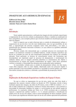 IMAGENS DE ALTA RESOLUÇÃO ESPACIAL
Edilson de Souza Bias
Ricardo Seixas Brites
Antonio Nuno de Castro Santa Rosa

14
15

15.1
Introdução
Neste capítulo apresentaremos a utilização das imagens de alta resolução espacial para
o mapeamento do uso da terra voltado ao planejamento urbano, e também na atualização de
base cartográficas, com exemplos práticos que envolvem modelos de classificação para esses
tipos de imagens.
Entre os aspectos que se pode relacionar para os estudos de planejamento urbano, o
mapeamento do uso da terra é um dos mais fundamentais, uma vez que possibilita, de um
lado, a espacialização das diversas ocupações numa visão intra-urbana, e de outro, a
quantificação dos elementos funcionais existentes e os seus reflexos no equilíbrio ambiental
da paisagem urbana.
Diversos estudos têm demonstrado que o acelerado processo de crescimento das
cidades é um fenômeno constante na realidade hodierna, criando situações específicas que
devem ser avaliadas por meio de uma monitoração permanente dos cenários em constante
alteração. Neste particular, as técnicas de sensoriamento remoto são ferramentas que
desempenham um importante papel no processo de planejamento e reestruturação do
ambiente urbano, pois as imagens permitem identificar as características dos objetos e
correlacioná-los às origens dos agentes modificadores do espaço. Além disso, permitem
verificar a extensão e a intensidade das alterações provocadas pelas ações antrópicas.
As necessidades voltadas para os estudos do planejamento urbano, nos dias atuais,
visam obter respostas cada vez mais rápidas, objetivando ações nos processos ligados à
gestão municipal. Essas necessidades encontram-se vinculadas ao retorno político, que requer
uma análise acurada dos cenários e, sobretudo, a possibilidade de prospecções futuras.

15.2
Implicações da Resolução Espacial nas Análises do Espaço Urbano
No que se refere ao mapeamento do uso da terra, muito tem sido feito desde o
surgimento dos sensores remotos orbitais na década de 1970. Entretanto, devido à baixa
resolução espacial das imagens, da ordem de 80 metros, como o MSS do Landsat 1, 2, e 3
não se tinha condições de se identificar e analisar as feições intra-urbanas, o que acarretava a
necessidade de demorados trabalhos de campo e o envolvimento de uma grande equipe de
profissionais. As conclusões obtidas por Niero et al. (1983) revelaram que as resoluções
espacial e espectral dos satélites Landsat 1, 2 e 3, somente permitiam a classificação de
amplos alvos de uso do solo urbano, como as áreas homogêneas de densa ocupação vertical.
Já as classes que englobavam diferentes tipos de uso do solo urbano apresentavam problemas
Introdução ao Processamento de Imagens de Sensoriameto Remoto

239

 