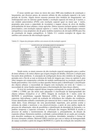 É nesse sentido que vimos no início dos anos 2000 uma tendência de construção e
lançamento, por diversos países, de sensores orbitais de alta resolução espacial e de curto
período de revisita. Alguns desses sensores possuem dois módulos de imageamento: um
multiespectral com no máximo quatro bandas e resolução espacial em torno de 4 metros, e
um módulo pancromático (PAN) com resolução espacial igual ou maior que 1 metro,
projetados para terem a capacidade de inventariar e mapear classes de alvos de detalhe,
principalmente de áreas urbanas e áreas agrícolas. Outros sensores incluem apenas o módulo
pancromático, com resolução espacial superior a 1 metro. Esses são denominados sensores
cartográficos e seus propósitos são de gerar modelos numéricos de elevação (DEM) para fins
de construção de mapas cartográficos. A Tabela 15.1 contém exemplos de alguns dos
satélites com sensores de alta resolução espacial.
Tabela 15.1 Alguns dos principais satélites com sensores de alta resolução espacial.
SATÉLITES DE SENSORIAMENTO REMOTO
DE ALTA RESOLUÇÃO ESPACIAL
IKONOS-2
USA
1999
1m
QUICKBIRD
USA
2001
60 cm
ALOS
JAPÃO
2006
2,4 m
CARTOSAT-2
INDIA
2007
2,5 m
FORMOSAT-2
TAIWAN
2006
2,5 m
GEOEYE-1
USA
2008
41 cm
KOMPASAT-2
KOREA
2006
1m
WORLDVIEW-2
USA
2009
50 cm
ORBVIEW-3
USA
2003
1m

Sendo assim, os atuais sensores de alta resolução espacial empregados para a análise
de áreas urbanas e de outros objetos que exigem imagens de detalhe, oferecem a solução para
boa parte deste problema. A concepção de configuração desses dois módulos de imagens foi
pensada com o fim de se usar as técnicas de fusão de imagens que vimos no capítulo 8, para
obter imagens em composições coloridas do módulo multiespectral na resolução espacial da
banda pancromática. Isso resolve as duas questões básicas para a identificação e classificação
dos objetos urbanos: a necessidade de imagens com resoluções em torno de 1 metro e a
necessidade de várias bandas espectrais para a discriminação dos tipos desses objetos.
O nível de resolução espacial dessas imagens corresponde às escalas de análise entre
1:5000 e 1:25000, que são muito mais adequadas à classificação da heterogeneidade dos
objetos urbanos (Gonçalves et al. 2001). Imagens de resolução de 1 metro, como do
IKONOS 2, possibilitam, segundo Balzereck (2002), se fazer análises de diferenças
espectrais intra-urbanas a partir da avaliação da reflectância dos telhados das residências.
Foram identificados telhados constituídos por material de ferro e metal, bem como inferida a
idade deles. Essas diferenças são uma peculiaridade importante, pois permite avaliar a
estrutura da cidade e monitorar o seu desenvolvimento, a partir de uma análise rápida do
processo de urbanização, além de possibilitar a identificação da densidade de formação e os
padrões temporais e espaciais existentes. A utilização das imagens IKONOS II auxilia o
processo de análise e monitoramento da urbanização e, principalmente, da direção da
expansão urbana. Demonstra também, a utilidade e potencialidade de ser usada, por exemplo,
para descobrir mudanças na construção das estruturas, densidades, tamanhos e formas de
diversos elementos urbanos. Balzerek (2002) concluiu que com os índices de homogeneidade
de espaço avaliados a partir da imagem IKONOS II e a partir da avaliação dos tamanhos dos

Introdução ao Processamento de Imagens de Sensoriameto Remoto

242

 