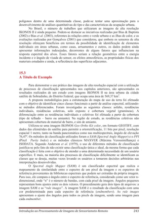 polígonos dentro de uma determinada classe, pode-se tentar uma aproximação para o
desenvolvimento de análises quantitativas do tipo e das características da ocupação urbana.
No Brasil, o número de trabalhos que utilizaram as imagens de alta resolução
IKONOS II é ainda pequeno. Podem-se destacar as iniciativas realizadas por Bias & Baptista
(2002) e Bias et al. (2003), referentes às relações entre o verde urbano e as ilhas de calor, e as
avaliações realizadas por Gonçalves (2001) que considerou, que embora os sensores de alta
resolução ofereçam benefícios em termos da possibilidade de identificação de elementos
individuais em áreas urbanas, como casas, arruamentos e outros, os dados podem ainda
apresentar informações indesejadas, decorrentes de alguns fatores que influenciam na
resposta espectral dos alvos. Esses fatores seriam a relação geométrica entre a energia
incidente e o ângulo de visada do sensor, os efeitos atmosféricos, as propriedades físicas dos
materiais estudados e ainda, a reflectância das superfícies adjacentes.

15.3
A Título de Exemplo
Para demonstrar o uso prático das imagens de alta resolução espacial com a utilização
de processos de classificação apresentados nos capítulos anteriores, são apresentados os
resultados realizados de um estudo com imagens IKONOS II na área urbana da cidade
satélite de Sobradinho, do Distrito Federal, que ocupa uma área de 569,37 km2.
A proposta metodológica para a estruturação do mapa de uso da terra foi efetuado
com o objetivo de identificar cinco classes funcionais a partir de análise espectral, utilizandose métodos diferenciados. Foram investigadas as seguintes classes: asfalto, residências
individuais, residências coletivas, solo exposto e cobertura vegetal (gramíneas). A
diferenciação entre as residências individuais e coletivas foi efetuada a partir da cobertura
(tipo de telhado – barro ou amianto). Na região de estudo, as residências coletivas não
apresentam cobertura de material de barro, e sim de amianto.
Utilizou-se uma imagem IKONOS Geo Ortho Kit color, em formato GEOTIFF, com
dados das efemérides do satélite para permitir a ortorretificação, 11 bits por pixel, resolução
espacial 1 metro, tanto na banda pancromática como nas multiespectrais, ângulo de elevação
76,47º. Os métodos de classificação utilizados foram o SAM (Spectral Angle Mapper) e o PPI
(Pixel Purity Index) e os métodos clássicos MAXVER (Máxima Verossimilhança) e
ISODATA. Segundo Anderson et al. (1979), o uso de diferentes métodos de classificação
justifica-se pelo fato de não existir uma classificação única e ideal, da mesma forma que cada
classificação é feita com o objetivo de atender a uma determinada necessidade de um usuário
específico. E mais, na maioria dos processos de classificação dificilmente se identificam as
classes que se deseja, muitas vezes levando os usuários a tomarem decisões arbitrárias nas
interpretações desenvolvidas.
O Spectral Angle Mapper (SAM) é um classificador espectral que realiza o
mapeamento da similaridade entre o espectro de um pixel da imagem e os espectros de
referência provenientes de bibliotecas espectrais que podem ser extraídas da própria imagem.
Para isso, ele compara o ângulo entre o espectro de referência, considerado como um vetor ndimensional, onde “n” é o número de bandas, com cada pixel da imagem. Ângulos pequenos
representam bons ajustes entre os dois vetores. O procedimento gera dois tipos de arquivos: a
imagem SAM e as “rule images”. A imagem SAM é o resultado da classificação com uma
cor predeterminada para cada espectro de referência (endmembers). As rule images
apresentam o ajuste dos ângulos para todos os pixels da imagem, sendo uma imagem para
cada endmember.

Introdução ao Processamento de Imagens de Sensoriameto Remoto

243

 