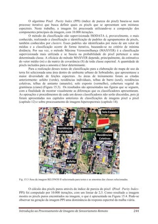 O algoritmo Pixel Purity Index (PPI) (índice de pureza do pixel) baseia-se num
processo iterativo que busca definir quais os pixels que se apresentam sem misturas
espectrais. Neste trabalho, a imagem foi processada utilizando-se a composição dos
componentes principais da imagem, com 10.000 iterações.
O método da classificação não supervisionada ISODATA é, provavelmente, o mais
conhecido, realizando a classificação e identificação de padrões de agrupamentos de pixels,
também conhecidos por clusters. Esses padrões são identificados por meio de um vetor de
médias e a classificação ocorre de forma iterativa, baseando-se no critério de mínima
distância. Por sua vez, o método Máxima Verossimilhança (MAXVER) é a classificação
supervisionada mais utilizada e se baseia na probabilidade do pixel pertencer a uma
determinada classe. A eficácia do método MAXVER depende, principalmente, da estimativa
do vetor médio (m) e da matriz de covariância (S) de toda classe espectral. A quantidade de
pixels incluídos para a amostra é fator determinante.
Para a realização desses testes de classificação para a elaboração do mapa de uso da
terra foi selecionada uma área dentro do ambiente urbano de Sobradinho, que apresentasse a
maior diversidade de feições espectrais. As áreas de treinamento foram as citadas
anteriormente: asfalto (verde), residências individuais, telhas de barro (azul), residências
coletivas, telhas de amianto (amarelo), solo exposto (vermelho), cobertura vegetal de
gramíneas (ciano) (Figura 15.3). Os resultados são apresentados nas figuras que se seguem,
com a finalidade de mostrar visualmente as diferenças que os classificadores apresentaram.
As operações e procedimentos de cada um desses classificadores não serão discutidas, pois já
foram apresentadas nos capítulos anteriores de classificações de imagens pixel a pixel
(capítulo 12) e sobre processamento de imagens hiperespectrais (capítulo 14).

Fig. 15.3 Área da imagem IKLONOS II selecionada para testes e as amostras das classes selecionadas.

O cálculo dos pixels puros através do índice de pureza do pixel (Pixel Purity IndexPPI) foi computado por 10.000 iterações, com um limiar de 2,5. Como resultado a imagem
mostra os pixels puros encontrados na imagem, o que é apresentado na Figura 15.4. Pode-se
observar na geração da imagem PPI uma dominância da resposta espectral da malha viária.
Introdução ao Processamento de Imagens de Sensoriameto Remoto

244

 