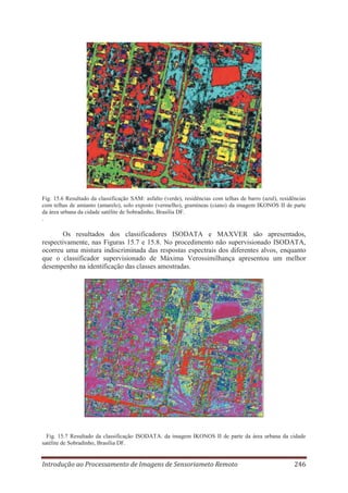 Fig. 15.6 Resultado da classificação SAM: asfalto (verde), residências com telhas de barro (azul), residências
com telhas de amianto (amarelo), solo exposto (vermelho), gramíneas (ciano) da imagem IKONOS II de parte
da área urbana da cidade satélite de Sobradinho, Brasília DF.
.

Os resultados dos classificadores ISODATA e MAXVER são apresentados,
respectivamente, nas Figuras 15.7 e 15.8. No procedimento não supervisionado ISODATA,
ocorreu uma mistura indiscriminada das respostas espectrais dos diferentes alvos, enquanto
que o classificador supervisionado de Máxima Verossimilhança apresentou um melhor
desempenho na identificação das classes amostradas.

Fig. 15.7 Resultado da classificação ISODATA. da imagem IKONOS II de parte da área urbana da cidade
satélite de Sobradinho, Brasília DF.

Introdução ao Processamento de Imagens de Sensoriameto Remoto

246

 