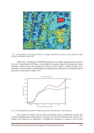 Fig. 15.8 Resultado da classificação MaxVer. da imagem IKONOS II de parte da área urbana da cidade
satélite de Sobradinho, Brasília DF.

Apesar de a classificação MAXVER apresentar um melhor agrupamento de classes,
foi com a classificação SAM que a diversidade de respostas espectrais apresentou-se mais
eficiente, embora ocorra uma mistura das classes de solo exposto e telhas de barro. Essa
confusão é normal devido à similaridade do comportamento espectral de reflectância desses
dois alvos, como mostra a Figura 15.9.

Fig. 15.9 Comparação dos espectros de refletância das classes solo (latossolo) e telhas de barro.

Fatos como esse fazem com que haja uma confusão para o classificador, mesmo que
se tenha cuidadosamente selecionado as amostras das áreas de treinamento das classes. Se o
usuário tiver interesse em determinar a exatidão dos resultados, é comum o uso de dois
Introdução ao Processamento de Imagens de Sensoriameto Remoto

247

 