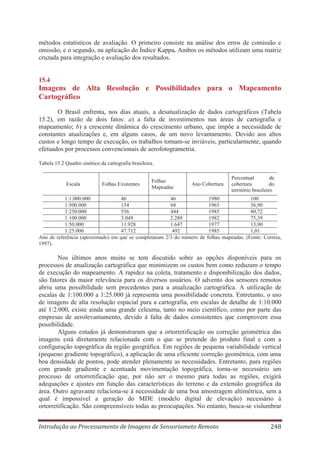 métodos estatísticos de avaliação. O primeiro consiste na análise dos erros de comissão e
omissão, e o segundo, na aplicação do Índice Kappa. Ambos os métodos utilizam uma matriz
cruzada para integração e avaliação dos resultados.

15.4

Imagens de Alta Resolução e Possibilidades para o Mapeamento
Cartográfico
O Brasil enfrenta, nos dias atuais, a desatualização de dados cartográficos (Tabela
15.2), em razão de dois fatos: a) a falta de investimentos nas áreas de cartografia e
mapeamento; b) a crescente dinâmica do crescimento urbano, que impõe a necessidade de
constantes atualizações e, em alguns casos, de um novo levantamento. Devido aos altos
custos e longo tempo de execução, os trabalhos tornam-se inviáveis, particularmente, quando
efetuados por processos convencionais de aerofotogrametria.
Tabela 15.2 Quadro sinótico da cartografia brasileira.

Escala

Folhas Existentes

1:1.000.000
1:500.000
1:250.000
1:100.000
1:50.000
1:25.000
Ano de referência (aproximado) em
1997).

Folhas
Mapeadas

Ano Cobertura

46
46
154
68
556
444
3.049
2.289
11.928
1.647
47.712
492
que se completaram 2/3 do número de

Percentual
de
cobertura
do
território brasileiro

1980
100
1965
36,90
1985
80,72
1982
75,39
1977
13,90
1985
1,01
folhas mapeadas. (Fonte: Correia,

Nos últimos anos muito se tem discutido sobre as opções disponíveis para os
processos de atualização cartográfica que minimizem os custos bem como reduzam o tempo
de execução do mapeamento. A rapidez na coleta, tratamento e disponibilização dos dados,
são fatores da maior relevância para os diversos usuários. O advento dos sensores remotos
abriu uma possibilidade sem precedentes para a atualização cartográfica. A utilização de
escalas de 1:100.000 a 1:25.000 já representa uma possibilidade concreta. Entretanto, o uso
de imagens de alta resolução espacial para a cartografia, em escalas de detalhe de 1:10.000
até 1:2.000, existe ainda uma grande celeuma, tanto no meio científico, como por parte das
empresas de aerolevantamento, devido à falta de dados consistentes que comprovem essa
possibilidade.
Alguns estudos já demonstraram que a ortorretificação ou correção geométrica das
imagens está diretamente relacionada com o que se pretende do produto final e com a
configuração topográfica da região geográfica. Em regiões de pequena variabilidade vertical
(pequeno gradiente topográfico), a aplicação de uma eficiente correção geométrica, com uma
boa densidade de pontos, pode atender plenamente as necessidades. Entretanto, para regiões
com grande gradiente e acentuada movimentação topográfica, torna-se necessário um
processo de ortorretificação que, por não ser o mesmo para todas as regiões, exigirá
adequações e ajustes em função das características do terreno e da extensão geográfica da
área. Outro agravante relaciona-se à necessidade de uma boa amostragem altimétrica, sem a
qual é impossível a geração do MDE (modelo digital de elevação) necessário à
ortorretificação. São compreensíveis todas as preocupações. No entanto, busca-se vislumbrar
Introdução ao Processamento de Imagens de Sensoriameto Remoto

248

 