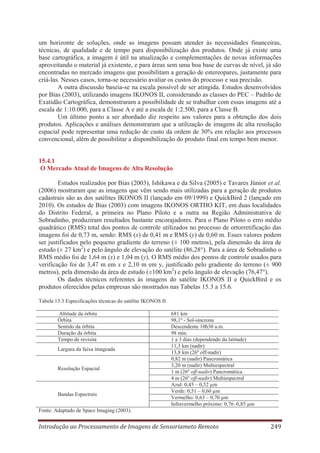 um horizonte de soluções, onde as imagens possam atender às necessidades financeiras,
técnicas, de qualidade e de tempo para disponibilização dos produtos. Onde já existe uma
base cartográfica, a imagem é útil na atualização e complementações de novas informações
aproveitando o material já existente, e para áreas sem uma boa base de curvas de nível, já são
encontradas no mercado imagens que possibilitam a geração de estereopares, justamente para
criá-las. Nesses casos, torna-se necessário avaliar os custos do processo e sua precisão.
A outra discussão baseia-se na escala possível de ser atingida. Estudos desenvolvidos
por Bias (2003), utilizando imagens IKONOS II, considerando as classes do PEC – Padrão de
Exatidão Cartográfica, demonstraram a possibilidade de se trabalhar com essas imagens até a
escala de 1:10.000, para a Classe A e até a escala de 1:2.500, para a Classe B.
Um último ponto a ser abordado diz respeito aos valores para a obtenção dos dois
produtos. Aplicações e análises demonstraram que a utilização de imagens de alta resolução
espacial pode representar uma redução de custo da ordem de 30% em relação aos processos
convencional, além de possibilitar a disponibilização do produto final em tempo bem menor.
15.4.1
O Mercado Atual de Imagens de Alta Resolução
Estudos realizados por Bias (2003), Ishikawa e da Silva (2005) e Tavares Júnior et al.
(2006) mostraram que as imagens que vêm sendo mais utilizadas para a geração de produtos
cadastrais são as dos satélites IKONOS II (lançado em 09/1999) e QuickBird 2 (lançado em
2010). Os estudos de Bias (2003) com imagens IKONOS ORTHO KIT, em duas localidades
do Distrito Federal, a primeira no Plano Piloto e a outra na Região Administrativa de
Sobradinho, produziram resultados bastante encorajadores. Para o Plano Piloto o erro médio
quadrático (RMS) total dos pontos de controle utilizados no processo de ortorretificação das
imagens foi de 0,73 m, sendo: RMS (x) de 0,41 m e RMS (y) de 0,60 m. Esses valores podem
ser justificados pelo pequeno gradiente do terreno (± 100 metros), pela dimensão da área de
estudo (± 27 km2) e pelo ângulo de elevação do satélite (86,28°). Para a área de Sobradinho o
RMS médio foi de 1,64 m (x) e 1,04 m (y). O RMS médio dos pontos de controle usados para
verificação foi de 3,47 m em x e 2,10 m em y, justificado pelo gradiente do terreno (± 900
metros), pela dimensão da área de estudo (±100 km2) e pelo ângulo de elevação (76,47°).
Os dados técnicos referentes às imagens do satélite IKONOS II e QuickBird e os
produtos oferecidos pelas empresas são mostrados nas Tabelas 15.3 a 15.6.
Tabela 15.3 Especificações técnicas do satélite IKONOS II
Altitude da órbita
Órbita
Sentido da órbita
Duração da órbita
Tempo de revisita
Largura da faixa imageada

Resolução Espacial

Bandas Espectrais

681 km
98,1º - Sol-sincrona
Descendente 10h30 a.m.
98 min.
1 a 3 dias (dependendo da latitude)
11,3 km (nadir)
13,8 km (26º off-nadir)
0,82 m (nadir) Pancromática
3,20 m (nadir) Multiespectral
1 m (26º off-nadir) Pancromática
4 m (26º off-nadir) Multiespectral
Azul: 0,45 – 0,52 μm
Verde: 0,51 – 0,60 μm
Vermelho: 0,63 – 0,70 μm
Infravermelho próximo: 0,76–0,85 μm

Fonte: Adaptado de Space Imaging (2003).

Introdução ao Processamento de Imagens de Sensoriameto Remoto

249

 