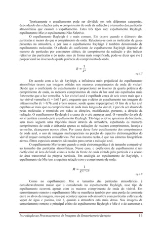 Teoricamente o espalhamento pode ser dividido em três diferentes categorias,
dependendo das relações entre o comprimento de onda da radiação e o tamanho das partículas
atmosféricas que causam o espalhamento. Estes três tipos são: espalhamento Rayleigh;
espalhamento Mie; e espalhamento Não-Seletivo.
O espalhamento Rayleigh é o mais comum. Ele ocorre quando o diâmetro das
partículas é menor do que o comprimento da onda. Relaciona-se com as moléculas de gases
presentes na atmosfera, e por isso o espalhamento Rayleigh é também denominado de
espalhamento molecular. O cálculo do coeficiente de espalhamento Rayleigh depende do
número de partículas por centímetro cúbico, do comprimento da radiação e dos índices
refrativo das partículas e do meio, mas de forma mais simplificada, pode-se dizer que ele é
proporcional ao inverso da quarta potência do comprimento de onda.

eq.1.7

De acordo com a lei de Rayleigh, a influência mais prejudicial do espalhamento
atmosférico ocorre nas imagens obtidas nos menores comprimentos de onda do visível.
Desde que o coeficiente de espalhamento é proporcional ao inverso da quarta potência do
comprimento de onda, os menores comprimentos de onda da luz azul são espalhados mais
fortemente que a luz vermelha. A luz visível azul é espalhada cerca de seis vezes mais que a
luz visível vermelha (λ = 0,617 μm), enquanto que o efeito do espalhamento nas imagens do
infravermelho (λ > 0,76 μm) é bem menor, sendo quase imperceptível. O fato de a luz azul
espalhar-se mais que os comprimentos de onda mais longos do visível, é por ela ser absorvida
pelas moléculas e reemitida em todas as direções, modificando, portanto, a direção da
radiação. O espalhamento Rayleigh é a causa de o céu aparecer azul. O vermelho do pôr do
sol é também causado pelo espalhamento Rayleigh. Tão logo o sol se aproxima do horizonte,
seus raios seguem uma trajetória maior através da atmosfera, espalhando os menores
comprimentos de onda e deixando apenas as radiações de maiores comprimentos, laranja e
vermelho, alcançarem nossos olhos. Por causa desse forte espalhamento dos comprimentos
de onda azul, o uso de imagens multiespectrais na porção do espectro eletromagnético do
visível requer correções atmosféricas. Por essa mesma razão, é que nas câmeras fotográficas
aéreas, filtros especiais amarelos são usados para cortar a radiação azul.
O espalhamento Mie ocorre quando a onda eletromagnética é de tamanho comparável
ao tamanho das partículas atmosféricas. Nesse caso, o coeficiente de espalhamento é um
coeficiente de área definido como a razão da frente de onda afetada pela partícula e a sessão
de área transversal da própria partícula. Em analogia ao espalhamento de Rayleigh, o
espalhamento de Mie tem a seguinte relação com o comprimento de onda:

eq.1.8

Como no espalhamento Mie o tamanho das partículas atmosféricas é
consideravelmente maior que o considerado no espalhamento Rayleigh, esse tipo de
espalhamento ocorrerá apenas com os maiores comprimento de onda do visível. Em
sensoriamento remoto o espalhamento Mie se manifesta também por uma perda de contraste
entre os alvos da imagem, mas que acontece apenas sob atmosfera com partículas esféricas de
vapor de água e poeiras, isto é, quando a atmosfera está mais densa. Nas imagens de
sensoriamento remoto o principal efeito do espalhamento Rayleigh e Mie é o de aumentar a

Introdução ao Processamento de Imagens de Sensoriameto Remoto

16

 