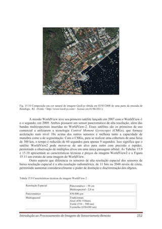 Fig. 15.10 Composição em cor natural de imagem GeoEye obtida em 03/03/2008 de uma parte da enseada de
Botafogo, RJ. (Fonte: <http://www.GeoEye.com>. Acesso em 01/06/2011).

A missão WorldView teve seu primeiro satélite lançado em 2007 com o WorldView-1
e o segundo, em 2009. Ambos possuem um sensor pancromático de alta resolução, além das
bandas multiespectrais inseridas no WorldView-2. Esses satélites são os primeiros de uso
comercial a utilizarem a tecnologia Control Moment Gyroscopes (CMGs), que fornece
aceleração num nível 10x acima dos outros sensores e melhora tanto a capacidade de
manobra como a de segmentação. Com o CMGs, para se realizar uma cobertura de uma faixa
de 300 km, o tempo é reduzido de 60 segundos para apenas 9 segundos. Isso significa que o
satélite WorldView2 pode mover-se de um alvo para outro com precisão e rapidez,
permitindo a observação de múltiplos alvos em uma única passagem orbital. As Tabelas 15.9
e 15.10 apresentam as características técnicas e preços da imagem WorldView2 e a Figura
15.11 um extrato de uma imagem do WorldView.
Outro aspecto que diferencia os sensores de alta resolução espacial dos sensores de
baixa resolução espacial é a alta resolução radiométrica, de 11 bits ou 2048 níveis de cinza,
permitindo aumentar consideravelmente o poder de distinção e discriminação dos objetos.
Tabela 15.9 Características técnicas da imagem WorldView 2
Resolução Espacial

Pancromático – 50 cm
Multiespectral - 2,0 m

Pancromático
Multispectral

450-800 μm
Tradicionais
Azul (450–510nm)
Verde (510 – 580 nm)
Vermelho (630-690 nm)

Introdução ao Processamento de Imagens de Sensoriameto Remoto

252

 