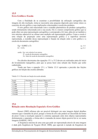 15.5
Erro Gráfico e Escala
Com a finalidade de se examinar a possibilidade da utilização cartográfica das
imagens de alta resolução, torna-se necessária uma pequena digressão para tornar claros os
conceitos de erro gráfico e suas implicações relacionadas à escala dos produtos.
O erro gráfico está relacionado com a exatidão planimétrica do produto cartográfico,
sendo intimamente relacionada com a sua escala. Ele é o menor comprimento gráfico que se
pode obter em uma representação cartográfica e corresponde a 0,2 mm, além de ser também o
erro máximo admissível ao efetuar uma medição sob representação gráfica. Como a escala é
uma relação de proporção entre uma representação gráfica e a superfície terrestre
representada, a exatidão dessa representação é função da relação entre o erro gráfico e a
escala do documento cartográfico:
Eg = 0,0002 x Fe
E = 1/Fe

eq. 15.1
eq.15.2

sendo, Eg= erro tolerável em metros
E= escala do documento cartográfico
Fe= fator de escala do documento cartográfico

Os cálculos decorrentes das equações 15.1 e 15.2 devem ser realizados antes do inicio
do levantamento topográfico, para que se possa fazer uma seleção das feições que serão
cadastradas.
Tendo por base a equação 15.1, a Tabela 15.11 apresenta a precisão das feições
gráficas em função das escalas adotadas.

Tabela 15.11 Precisão em função da escala adotada
Escala
1:500
1:1.000
1:2.500
1:5.000
1:10.000
1:25.000
1:50.000

Precisão (m)
0,1
0,2
0,5
1
2
5
10

Menor Objeto (m2)
0,01
0,04
0,25
1
4
25
100

15.6
Relação entre Resolução Espacial e Erro Gráfico
Kasser (2002) afirmou não ser possível distinguir em uma imagem digital detalhes
menores que o tamanho do pixel, porque a forma do alvo não poderá ser discernida da forma
do pixel. Como a resolução espacial é a mínima separação entre dois objetos representados
distintamente e separados, a forma não é o tamanho do menor objeto possível de se ver numa
imagem (SABINS, 1987).
A frequência máxima de uma cena que pode ser representada através de uma imagem
é dada pela freqüência de Nyquist (Wolf, 2000), que equivale à metade da frequência de
Introdução ao Processamento de Imagens de Sensoriameto Remoto

254

 