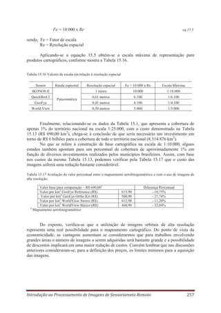 Fe = 10.000 x Re

eq.15.5

sendo, Fe = Fator de escala
Re = Resolução espacial
Aplicando-se a equação 15.5 obtém-se a escala máxima de representação para
produtos cartográficos, conforme mostra a Tabela 15.16.
Tabela 15.16 Valores de escala em relação à resolução espacial
Sensor

Banda espectral

Resolução espacial

Fe = 10.000 x Re

Escala Máxima

IKONOS II

1 metro

10.000

1/10.000

QuickBird 2

0,61 metros

6.100

1/6.100

GeoEye

0,41 metros

4.100

1/4.100

World View

0,50 metros

5.000

1/5.000

Pancromática

Finalmente, relacionando-se os dados da Tabela 15.1, que apresenta a cobertura de
apenas 1% do território nacional na escala 1:25.000, com o custo demonstrado na Tabela
15.13 (R$ 690,00 km2), chega-se à conclusão de que seria necessário um investimento em
torno de R$ 6 bilhões para a cobertura de todo o território nacional (8.514.876 km2).
No que se refere à construção de base cartográfica na escala de 1:10.000, alguns
estudos também apontam para um percentual de cobertura de aproximadamente 1% em
função de diversos investimentos realizados pelos municípios brasileiros. Assim, com base
nos custos da mesma Tabela 15.13, podemos verificar pela Tabela 15.17 que o custo das
imagens sofrerá uma redução bastante considerável.
Tabela 15.17 Avaliação do valor percentual entre o mapeamento aerofotogramétrico e com o uso de imagens de
alta resolução.
Valor base para comparação – R$ 690,001
Valor por km2 GeoEye Reference (R$)
Valor por km2 GeoEye Ortho Kit (R$)
Valor por km2 WorldView Stereo (R$)
Valor por km2 WorldView Básico (R$)
1
Mapeamento aerofotogramétrico

615,90
500,90
612,90
468,90

Diferença Percentual
- 10,75%
- 27,74%
- 11,20%
- 32,04%

Do exposto, verifica-se que a utilização de imagens orbitais de alta resolução
representa uma real possibilidade para o mapeamento cartográfico. Do ponto de vista da
economicidade, as vantagens aumentam se considerarmos que para trabalhos envolvendo
grandes áreas o número de imagens a serem adquiridas será bastante grande e a possibilidade
de descontos implicará em uma maior redução de custos. Convém lembrar que nas discussões
anteriores consideraram-se, para a definição dos preços, os limites mínimos para a aquisição
das imagens.

Introdução ao Processamento de Imagens de Sensoriameto Remoto

257

 
