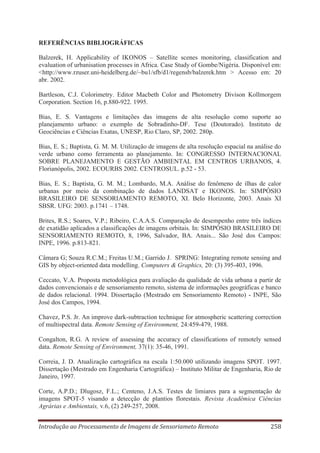 REFERÊNCIAS BIBLIOGRÁFICAS
Balzerek, H. Applicability of IKONOS – Satellite scenes monitoring, classification and
evaluation of urbanisation processes in Africa. Case Study of Gombe/Nigéria. Disponível em:
<http://www.rzuser.uni-heidelberg.de/~bu1/sfb/d1/regensb/balzerek.htm > Acesso em: 20
abr. 2002.
Bartleson, C.J. Colorimetry. Editor Macbeth Color and Photometry Divison Kollmorgem
Corporation. Section 16, p.880-922. 1995.
Bias, E. S. Vantagens e limitações das imagens de alta resolução como suporte ao
planejamento urbano: o exemplo de Sobradinho-DF. Tese (Doutorado). Instituto de
Geociências e Ciências Exatas, UNESP, Rio Claro, SP, 2002. 280p.
Bias, E. S.; Baptista, G. M. M. Utilização de imagens de alta resolução espacial na análise do
verde urbano como ferramenta ao planejamento. In: CONGRESSO INTERNACIONAL
SOBRE PLANEJAMENTO E GESTÃO AMBIENTAL EM CENTROS URBANOS, 4.
Florianópolis, 2002. ECOURBS 2002. CENTROSUL. p.52 - 53.
Bias, E. S.; Baptista, G. M. M.; Lombardo, M.A. Análise do fenômeno de ilhas de calor
urbanas por meio da combinação de dados LANDSAT e IKONOS. In: SIMPÓSIO
BRASILEIRO DE SENSORIAMENTO REMOTO, XI. Belo Horizonte, 2003. Anais XI
SBSR. UFG: 2003. p.1741 – 1748.
Brites, R.S.; Soares, V.P.; Ribeiro, C.A.A.S. Comparação de desempenho entre três índices
de exatidão aplicados a classificações de imagens orbitais. In: SIMPÓSIO BRASILEIRO DE
SENSORIAMENTO REMOTO, 8, 1996, Salvador, BA. Anais... São José dos Campos:
INPE, 1996. p.813-821.
Câmara G; Souza R.C.M.; Freitas U.M.; Garrido J. SPRING: Integrating remote sensing and
GIS by object-oriented data modelling. Computers & Graphics, 20: (3) 395-403, 1996.
Ceccato, V.A. Proposta metodológica para avaliação da qualidade de vida urbana a partir de
dados convencionais e de sensoriamento remoto, sistema de informações geográficas e banco
de dados relacional. 1994. Dissertação (Mestrado em Sensoriamento Remoto) - INPE, São
José dos Campos, 1994.
Chavez, P.S. Jr. An improve dark-subtraction technique for atmospheric scattering correction
of multispectral data. Remote Sensing of Environment, 24:459-479, 1988.
Congalton, R.G. A review of assessing the accuracy of classifications of remotely sensed
data. Remote Sensing of Environment, 37(1): 35-46, 1991.
Correia, J. D. Atualização cartográfica na escala 1:50.000 utilizando imagens SPOT. 1997.
Dissertação (Mestrado em Engenharia Cartográfica) – Instituto Militar de Engenharia, Rio de
Janeiro, 1997.
Corte, A.P.D.; Dlugosz, F.L.; Centeno, J.A.S. Testes de limiares para a segmentação de
imagens SPOT-5 visando a detecção de plantios florestais. Revista Acadêmica Ciências
Agrárias e Ambientais, v.6, (2) 249-257, 2008.
Introdução ao Processamento de Imagens de Sensoriameto Remoto

258

 