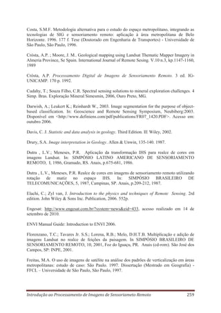 Costa, S.M.F. Metodologia alternativa para o estudo do espaço metropolitano, integrando as
tecnologias de SIG e sensoriamento remoto: aplicação à área metropolitana de Belo
Horizonte. 1996. 177 f. Tese (Doutorado em Engenharia de Transportes) - Universidade de
São Paulo, São Paulo, 1996.
Crósta, A.P. ; Moore, J. M.. Geological mapping using Landsat Thematic Mapper Imagery in
Almeria Province, Se Spain. International Journal of Remote Sesing. V.10 n.3, kp.1147-1160,
1989
Crósta, A.P. Processamento Digital de Imagens de Sensoriamento Remoto. 3 ed. IGUNICAMP. 170 p. 1992.
Cudahy, T.; Souza Filho, C.R. Spectral sensing solutions to mineral exploration challenges. 4
Simp. Bras. Exploração Mineral Simesmin, 2006, Ouro Preto, MG.
Darwish, A.; Leukert K.; Reinhardt W., 2003. Image segmentation for the purpose of objectbased classification. In: Geoscience and Remote Sensing Symposium, Neubiberg:2003.
Disponível em <http://www.definiens.com/pdf/publications/FR07_1420.PDF>. Acesso em:
outubro 2006.
Davis, C. J. Statistic and data analysis in geology. Third Edition. IE Wiley, 2002.
Drury, S.A. Image interpretation in Geology. Allen & Unwin, 135-140. 1987.
Dutra , L.V.; Meneses, P.R. Aplicação da transformação IHS para realce de cores em
imagens Landsat. In: SIMPÓSIO LATINO AMERICANO DE SENSORIAMENTO
REMOTO, I, 1986, Gramado, RS. Anais, p.675-681, 1986.
Dutra , L.V., Meneses, P.R. Realce de cores em imagens de sensoriamento remoto utilizando
rotação de matiz no espaço IHS. In: SIMPÓSIO BRASILEIRO DE
TELECOMUNICAÇÕES, 5, 1987, Campinas, SP. Anais, p.209-212, 1987.
Elachi, C.; Zyl van, J. Introduction to the physics and techniques of Remote Sensing. 2rd
edition. John Wiley & Sons Inc. Publication, 2006. 552p.
Engesat: http://www.engesat.com.br/?system=news&eid=433, acesso realizado em 14 de
setembro de 2010.
ENVI Manual Guide: Introduction to ENVI 2006.
Florenzano, T.C.; Tavares Jr. S.S.; Lorena, R.B.; Melo, D.H.T.B. Multiplicação e adição de
imagens Landsat no realce de feições da paisagem. In SIMPÓSIO BRASILEIRO DE
SENSORIAMENTO REMOTO, 10, 2001, Foz do Iguaçu, PR. Anais (cd-rom). São José dos
Campos, SP: INPE, 2001.
Freitas, M.A. O uso de imagens de satélite na análise dos padrões de verticalização em áreas
metropolitanas: estudo de caso: São Paulo. 1997. Dissertação (Mestrado em Geografia) FFCL – Universidade de São Paulo, São Paulo, 1997.

Introdução ao Processamento de Imagens de Sensoriameto Remoto

259

 