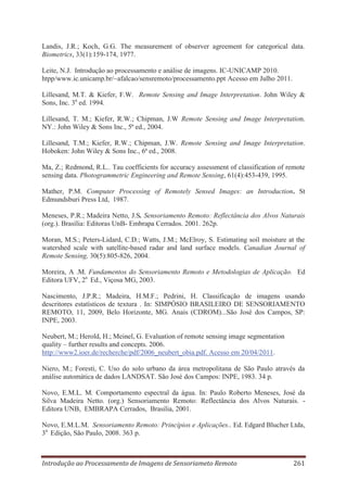 Landis, J.R.; Koch, G.G. The measurement of observer agreement for categorical data.
Biometrics, 33(1):159-174, 1977.
Leite, N.J. Introdução ao processamento e análise de imagens. IC-UNICAMP 2010.
htpp/www.ic.unicamp.br/~afalcao/sensremoto/processamento.ppt Acesso em Julho 2011.
Lillesand, M.T. & Kiefer, F.W. Remote Sensing and Image Interpretation. John Wiley &
Sons, Inc. 3a ed. 1994.
Lillesand, T. M.; Kiefer, R.W.; Chipman, J.W Remote Sensing and Image Interpretation.
NY.: John Wiley & Sons Inc., 5ª ed., 2004.
Lillesand, T.M.; Kiefer, R.W.; Chipman, J.W. Remote Sensing and Image Interpretation.
Hoboken: John Wiley & Sons Inc., 6ª ed., 2008.
Ma, Z.; Redmond, R.L.. Tau coefficients for accuracy assessment of classification of remote
sensing data. Photogrammetric Engineering and Remote Sensing, 61(4):453-439, 1995.
Mather, P.M. Computer Processing of Remotely Sensed Images: an Introduction. St
Edmundsburi Press Ltd, 1987.
Meneses, P.R.; Madeira Netto, J.S. Sensoriamento Remoto: Reflectância dos Alvos Naturais
(org.). Brasília: Editoras UnB- Embrapa Cerrados. 2001. 262p.
Moran, M.S.; Peters-Lidard, C.D.; Watts, J.M.; McElroy, S. Estimating soil moisture at the
watershed scale with satellite-based radar and land surface models. Canadian Journal of
Remote Sensing, 30(5):805-826, 2004.
Moreira, A .M. Fundamentos do Sensoriamento Remoto e Metodologias de Aplicação. Ed
Editora UFV, 2a Ed., Viçosa MG, 2003.
Nascimento, J.P.R.; Madeira, H.M.F.; Pedrini, H. Classificação de imagens usando
descritores estatísticos de textura . In: SIMPÓSIO BRASILEIRO DE SENSORIAMENTO
REMOTO, 11, 2009, Belo Horizonte, MG. Anais (CDROM)...São José dos Campos, SP:
INPE, 2003.
Neubert, M.; Herold, H.; Meinel, G. Evaluation of remote sensing image segmentation
quality – further results and concepts. 2006.
http://www2.ioer.de/recherche/pdf/2006_neubert_obia.pdf. Acesso em 20/04/2011.
Niero, M.; Foresti, C. Uso do solo urbano da área metropolitana de São Paulo através da
análise automática de dados LANDSAT. São José dos Campos: INPE, 1983. 34 p.
Novo, E.M.L. M. Comportamento espectral da água. In: Paulo Roberto Meneses, José da
Silva Madeira Netto. (org.) Sensoriamento Remoto: Reflectância dos Alvos Naturais. Editora UNB, EMBRAPA Cerrados, Brasilia, 2001.
Novo, E.M.L.M. Sensoriamento Remoto: Princípios e Aplicações.. Ed. Edgard Blucher Ltda,
3a Edição, São Paulo, 2008. 363 p.

Introdução ao Processamento de Imagens de Sensoriameto Remoto

261

 