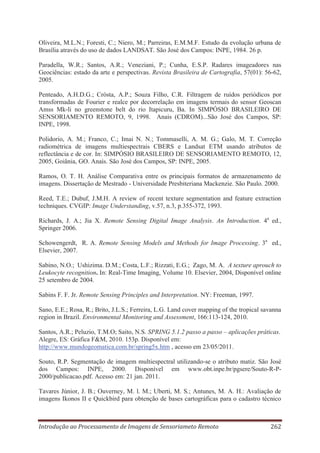 Oliveira, M.L.N.; Foresti, C.; Niero, M.; Parreiras, E.M.M.F. Estudo da evolução urbana de
Brasília através do uso de dados LANDSAT. São José dos Campos: INPE, 1984. 26 p.
Paradella, W.R.; Santos, A.R.; Veneziani, P.; Cunha, E.S.P. Radares imageadores nas
Geociências: estado da arte e perspectivas. Revista Brasileira de Cartografia, 57(01): 56-62,
2005.
Penteado, A.H.D.G.; Crósta, A.P.; Souza Filho, C.R. Filtragem de ruídos periódicos por
transformadas de Fourier e realce por decorrelação em imagens termais do sensor Geoscan
Amss Mk-li no greenstone belt do rio Itapicuru, Ba. In SIMPÓSIO BRASILEIRO DE
SENSORIAMENTO REMOTO, 9, 1998. Anais (CDROM)...São José dos Campos, SP:
INPE, 1998.
Polidorio, A. M.; Franco, C.; Imai N. N.; Tommaselli, A. M. G.; Galo, M. T. Correção
radiométrica de imagens multiespectrais CBERS e Landsat ETM usando atributos de
reflectância e de cor. In: SIMPÓSIO BRASILEIRO DE SENSORIAMENTO REMOTO, 12,
2005, Goiânia, GO. Anais. São José dos Campos, SP: INPE, 2005.
Ramos, O. T. H. Análise Comparativa entre os principais formatos de armazenamento de
imagens. Dissertação de Mestrado - Universidade Presbiteriana Mackenzie. São Paulo. 2000.
Reed, T.E.; Dubuf, J.M.H. A review of recent texture segmentation and feature extraction
techniques. CVGIP: Image Understanding, v.57, n.3, p.355-372, 1993.
Richards, J. A.; Jia X. Remote Sensing Digital Image Analysis. An Introduction. 4a ed.,
Springer 2006.
Schowengerdt, R. A. Remote Sensing Models and Methods for Image Processing. 3a ed.,
Elsevier, 2007.
Sabino, N.O.; Ushizima. D.M.; Costa, L.F.; Rizzati, E.G.; Zago, M. A. A texture aprouch to
Leukocyte recognition. In: Real-Time Imaging, Volume 10. Elsevier, 2004, Disponível online
25 setembro de 2004.
Sabins F. F. Jr. Remote Sensing Principles and Interpretation. NY: Freeman, 1997.
Sano, E.E.; Rosa, R.; Brito, J.L.S.; Ferreira, L.G. Land cover mapping of the tropical savanna
region in Brazil. Environmental Monitoring and Assessment, 166:113-124, 2010.
Santos, A.R.; Peluzio, T.M.O; Saito, N.S. SPRING 5.1.2 passo a passo – aplicações práticas.
Alegre, ES: Gráfica F&M, 2010. 153p. Disponível em:
http://www.mundogeomatica.com.br/spring5x.htm , acesso em 23/05/2011.
Souto, R.P. Segmentação de imagem multiespectral utilizando-se o atributo matiz. São José
dos Campos: INPE, 2000. Disponível em www.obt.inpe.br/pgsere/Souto-R-P2000/publicacao.pdf. Acesso em: 21 jan. 2011.
Tavares Júnior, J. B.; Ouverney, M. l. M.; Uberti, M. S.; Antunes, M. A. H.: Avaliação de
imagens Ikonos II e Quickbird para obtenção de bases cartográficas para o cadastro técnico

Introdução ao Processamento de Imagens de Sensoriameto Remoto

262

 