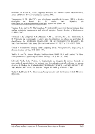 municipal. In. COBRAC 2006 Congresso Brasileiro de Cadastro Técnico Multifinalitário.
Anais COBRAC. UFSC Florianópolis, Outubro 2006.
Vasconcelos, R. M. GeoTiff - uma abordagem resumida do formato. CPRM - Serviço
Geológico
do
Brasil,
Rio
de
Janeiro.
2002.
Disponível
em
www.cprm.gov.br/publique/media/geotiff.pdf. Acesso em: 10 fev. 2011.
Vaughn, R, C.; Calvin, W. M.; Taranik, J. V. SEBASS Hyperspectral thermal infrared data:
surface emissivity measurement and mineral mapping. Remote Sensing of Environment,
85:48-63, 2003.
Veronese, V. F; Gonçalves, R. N.; Marques, N. M. G.; Da Silva, M. L. P.; Sokolonski, H.
H. Utilização de segmentação e edições pós-classificatórias na solução de confusões de
classificação. In: SIMPÓSIO BRASILEIRO DE SENSORIAMENTO REMOTO, 11,
2003,Belo Horizonte, MG. Anais, São José dos Campos, SP: INPE, p. 2151 - 2153. 2003
Vrabel, J. Multispectral Imagery Band Sharpening Study. Photogrammetric Engineering &
Remote Sensing, 62: 9, p. 1075-1083. 1996.
Welch, R. and W. Ahlers. Merging Multiresolution SPOT HRV and Landsat TM Data.
Photogrammetric Engineering & Remote Sensing, 53:3, p. 301-303. 1987.
Schwartz, W.R., Hélio Pedrini, H. Segmentação de imagens de terrenos baseada na
associação de características de texturas com dependência espacial modelada por campo
aleatório de Markov. In: SIMPÓSIO BRASILEIRO DE SENSORIAMENTO REMOTO, 12,
2005, Goiânia, GO. Anais, São José dos Campos, SP: INPE, p. 4311-4318, 2005.
Wolf, P. R., Dewitt, B. A.: Elements of Photogrammetry with Applications in GIS. McGrawHill, 2000.

Introdução ao Processamento de Imagens de Sensoriameto Remoto

263

 