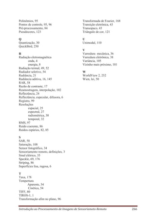 Polinômios, 95
Pontos de controle, 95, 96
Pré-processamento, 84
Pseudocores, 123

Transformada de Fourier, 168
Transição eletrônica, 43
Transopaco, 43
Triângulo de cor, 121

Q
Quantização, 30
QuickBird, 250

U
Unimodal, 110

R
Radiação eletromagnética
onda, 4
energia, 8
Radiação termal, 49, 52
Radiador seletivo, 54
Radiância, 21
Radiância aditiva, 16, 145
RAR, 58
Razão de contraste, 17
Reamostragem, interpolação, 102
Reflectância, 24
Reflectância, especular, difusora, 6
Registro, 99
Resoluções
espacial, 25
espectral, 27
radiométrica, 30
temporal, 32
RMS, 97
Ruído coerente, 86
Ruídos espúrios, 82, 85

V
Varredura mecânica, 36
Varredura eletrônica, 38
Variância, 105
Vizinho mais próximo, 101
W
WorldView 2, 252
Wien, lei, 50

S
SAR, 58
Saturação, 108
Sensor fotográfico, 34
Sensoriamento remoto, definições, 3
Sinal elétrico, 35
Speckle, 69, 176
Striping, 86
Superfícies lisa, rugosa, 6
T
Taxa, 178
Tempertura
Aparente, 54
Cinética, 54
TIFF, 80
TIROS-1, 1
Transformação afim no plano, 96
Introdução ao Processamento de Imagens de Sensoriameto Remoto

266

 