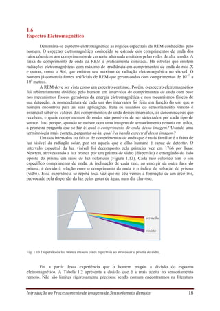 1.6
Espectro Eletromagnético
Denomina-se espectro eletromagnético as regiões espectrais da REM conhecidas pelo
homem. O espectro eletromagnético conhecido se estende dos comprimentos de onda dos
raios cósmicos aos comprimentos de corrente alternada emitidos pelas redes de alta tensão. A
faixa de comprimento de onda da REM é praticamente ilimitada. Há estrelas que emitem
radiações eletromagnéticas com máximo de irradiância em comprimentos de onda do raio-X
e outras, como o Sol, que emitem seu máximo de radiação eletromagnética no visível. O
homem já construiu fontes artificiais de REM que geram ondas com comprimentos de 10-15 a
108 metros.
A REM deve ser vista como um espectro contínuo. Porém, o espectro eletromagnético
foi arbitrariamente dividido pelo homem em intervalos de comprimentos de onda com base
nos mecanismos físicos geradores da energia eletromagnética e nos mecanismos físicos de
sua detecção. A nomenclatura de cada um dos intervalos foi feita em função do uso que o
homem encontrou para as suas aplicações. Para os usuários do sensoriamento remoto é
essencial saber os valores dos comprimentos de onda desses intervalos, as denominações que
recebem, e quais comprimentos de ondas são possíveis de ser detectados por cada tipo de
sensor. Isso porque, quando se estiver com uma imagem de sensoriamento remoto em mãos,
a primeira pergunta que se faz é: qual o comprimento de onda dessa imagem? Usando uma
terminologia mais correta, perguntar-se-ia: qual é a banda espectral dessa imagem?
Um dos intervalos ou faixas de comprimentos de onda que é mais familiar é a faixa de
luz visível da radiação solar, por ser aquela que o olho humano é capaz de detectar. O
intervalo espectral da luz visível foi decomposto pela primeira vez em 1766 por Isaac
Newton, atravessando a luz branca por um prisma de vidro (dispersão) e emergindo do lado
oposto do prisma em raios de luz coloridos (Figura 1.13). Cada raio colorido tem o seu
específico comprimento de onda. A inclinação de cada raio, ao emergir da outra face do
prisma, é devido à relação entre o comprimento da onda e o índice de refração do prisma
(vidro). Essa experiência se repete toda vez que no céu vemos a formação de um arco-íris,
provocado pela dispersão da luz pelas gotas de água, num dia chuvoso.

vermelho

violeta

Fig. 1.13 Dispersão da luz branca em seis cores espectrais ao atravessar o prisma de vidro.

Foi a partir dessa experiência que o homem propôs a divisão do espectro
eletromagnético. A Tabela 1.2 apresenta a divisão que é a mais aceita no sensoriamento
remoto. Não são limites rigorosamente precisos, sendo comum encontrarmos na literatura
Introdução ao Processamento de Imagens de Sensoriameto Remoto

18

 