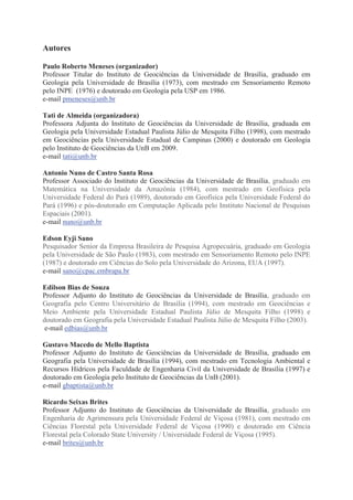 Autores
Paulo Roberto Meneses (organizador)
Professor Titular do Instituto de Geociências da Universidade de Brasília, graduado em
Geologia pela Universidade de Brasília (1973), com mestrado em Sensoriamento Remoto
pelo INPE (1976) e doutorado em Geologia pela USP em 1986.
e-mail pmeneses@unb.br
Tati de Almeida (organizadora)
Professora Adjunta do Instituto de Geociências da Universidade de Brasília, graduada em
Geologia pela Universidade Estadual Paulista Júlio de Mesquita Filho (1998), com mestrado
em Geociências pela Universidade Estadual de Campinas (2000) e doutorado em Geologia
pelo Instituto de Geociências da UnB em 2009.
e-mail tati@unb.br
Antonio Nuno de Castro Santa Rosa
Professor Associado do Instituto de Geociências da Universidade de Brasília, graduado em
Matemática na Universidade da Amazônia (1984), com mestrado em Geofísica pela
Universidade Federal do Pará (1989), doutorado em Geofísica pela Universidade Federal do
Pará (1996) e pós-doutorado em Computação Aplicada pelo Instituto Nacional de Pesquisas
Espaciais (2001).
e-mail nuno@unb.br
Edson Eyji Sano
Pesquisador Senior da Empresa Brasileira de Pesquisa Agropecuária, graduado em Geologia
pela Universidade de São Paulo (1983), com mestrado em Sensoriamento Remoto pelo INPE
(1987) e doutorado em Ciências do Solo pela Universidade do Arizona, EUA (1997).
e-mail sano@cpac.embrapa.br
Edilson Bias de Souza
Professor Adjunto do Instituto de Geociências da Universidade de Brasília, graduado em
Geografia pelo Centro Universitário de Brasília (1994), com mestrado em Geociências e
Meio Ambiente pela Universidade Estadual Paulista Júlio de Mesquita Filho (1998) e
doutorado em Geografia pela Universidade Estadual Paulista Júlio de Mesquita Filho (2003).
e-mail edbias@unb.br
Gustavo Macedo de Mello Baptista
Professor Adjunto do Instituto de Geociências da Universidade de Brasília, graduado em
Geografia pela Universidade de Brasília (1994), com mestrado em Tecnologia Ambiental e
Recursos Hídricos pela Faculdade de Engenharia Civil da Universidade de Brasília (1997) e
doutorado em Geologia pelo Instituto de Geociências da UnB (2001).
e-mail gbaptista@unb.br
Ricardo Seixas Brites
Professor Adjunto do Instituto de Geociências da Universidade de Brasília, graduado em
Engenharia de Agrimensura pela Universidade Federal de Viçosa (1981), com mestrado em
Ciências Florestal pela Universidade Federal de Viçosa (1990) e doutorado em Ciência
Florestal pela Colorado State University / Universidade Federal de Viçosa (1995).
e-mail brites@unb.br

 