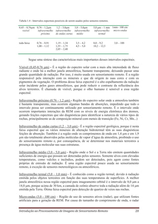 Tabela 1.4 - Intervalos espectrais possíveis de serem usados pelos sensores remotos.
0,45 – 0,76 m 0,76 – 1,2 m
visível
infravermelho
próximo

1,2 – 3,0 m
3,0 – 5,0 m
infravermelho infravermelho
médio
de ondas curtas

5,0 m – 1 mm 1mm– 100 cm
micro-ondas
infravermelho
termal

toda faixa

1,19 – 1,34
1,55 – 1,75
2,05 – 2,40

8,0 – 9,2
10,2 – 12,5

0,76 – 0,91
1,00 – 1,12

3,5 – 4,2
4,5 – 5,0

3,0 – 100

Segue uma síntese das características mais importantes desses intervalos espectrais.
Visível (0,45-0,76 m) - É a região do espectro solar com a mais alta intensidade de fluxo
radiante e onde há a melhor janela atmosférica, bastante transparente, deixando passar uma
grande quantidade de radiação. Por isso, é muito usada em sensoriamento remoto. É a região
responsável pela interação com os minerais e que dá origem às suas cores e com os
pigmentos da vegetação. O problema dessa faixa espectral é o alto espalhamento da radiação
solar incidente pelos gases atmosféricos, que pode reduzir o contraste da reflectância dos
alvos terrestres. É chamada de visível, porque o olho humano é sensível a essa região
espectral.
Infravermelho próximo (0,76 - 1,2 m) - Região do espectro solar onde a atmosfera também
é bastante transparente, mas ocorrem algumas bandas de absorções, impedindo que todo o
intervalo possa ser continuamente utilizado por sensoriamento remoto. É o intervalo onde
ocorrem importantes interações da REM com os níveis de energia eletrônica dos átomos,
gerando feições espectrais que são diagnósticas para identificar a natureza de vários tipos de
rochas, principalmente as de composição mineral com metais de transição (Fe, Ni, Cr, Mn...)
Infravermelho de ondas curtas (1,2 – 3,0 m) - É a região espectral geológica, porque é nesta
faixa espectral que os vários minerais de alteração hidrotermal têm as suas diagnósticas
feições de absorção. Também é a região onde os comprimentos de onda em 1,4 μm e em 1,9
μm são totalmente absorvidos pelas moléculas de vapor d’água da atmosfera, proibindo o uso
do sensoriamento remoto e, por consequência, de se determinar nos materiais terrestres a
presença de água molecular nas suas estruturas.
Infravermelho médio (3,0 - 5,0 m) - Região onde o Sol e a Terra não emitem quantidades
suficientes de energia que possam ser detectadas pelos sensores. Somente alvos com elevadas
temperaturas, como vulcões e incêndios, podem ser detectados, pois agem como fontes
próprias de emissão de radiação. É uma região espectral pouco usada no sensoriamento
remoto, à exceção de sensores metereológicos ou atmosféricos.
Infravermelho termal (5,0 – 1,0 mm) - É conhecido como a região termal, devido á radiação
emitida pelos objetos terrestres em função das suas temperaturas de superfícies. A melhor
janela atmosférica nessa região espectral para imageamento orbital é o intervalo de 8,0 m a
14,0 m, porque acima de 30 km, a camada de ozônio absorve toda a radiação além de 14 m
emitida pela Terra. Ótima faixa espectral para detecção de quartzo de veios nas rochas.
Micro-ondas (3,0 - 100 cm) – Região de uso de sensores ativos (radar), que utilizam fontes
artificiais para a geração da REM. Por causa do tamanho do comprimento de onda, o radar
Introdução ao Processamento de Imagens de Sensoriameto Remoto

20

 