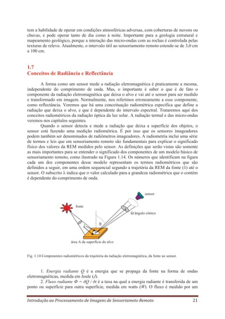 tem a habilidade de operar em condições atmosféricas adversas, com coberturas de nuvens ou
chuvas, e pode operar tanto de dia como à noite. Importante para a geologia estrutural e
mapeamento geológico, porque a interação das micro-ondas com as rochas é controlada pelas
texturas de relevo. Atualmente, o intervalo útil ao sensoriamento remoto estende-se de 3,0 cm
a 100 cm.

1.7
Conceitos de Radiância e Reflectância
A forma como um sensor mede a radiação eletromagnética é praticamente a mesma,
independente do comprimento de onda. Mas, o importante é saber o que é de fato o
componente da radiação eletromagnética que deixa o alvo e vai até o sensor para ser medido
e transformado em imagem. Normalmente, nos referimos erroneamente a esse componente,
como reflectância. Veremos que há uma conceituação radiométrica específica que define a
radiação que deixa o alvo, e que é dependente do intervalo espectral. Trataremos aqui dos
conceitos radiométricos da radiação óptica da luz solar. A radiação termal e das micro-ondas
veremos nos capítulos seguintes.
Quando o sensor detecta e mede a radiação que deixa a superfície dos objetos, o
sensor está fazendo uma medição radiométrica. É por isso que os sensores imageadores
podem também ser denominados de radiômetros imageadores. A radiometria inclui uma série
de termos e leis que em sensoriamento remoto são fundamentais para explicar o significado
físico dos valores da REM medidos pelo sensor. As definições que serão vistas são somente
as mais importantes para se entender o significado dos componentes de um modelo básico de
sensoriamento remoto, como ilustrado na Figura 1.14. Os números que identificam na figura
cada um dos componentes desse modelo representam os termos radiométricos que são
definidos a seguir, em uma ordem sequencial segundo a trajetória da REM da fonte (1) até o
sensor. O subscrito λ indica que o valor calculado para a grandeza radiométrica que o contém
é dependente do comprimento de onda.

sensor

1

fonte

4

Ω ângulo cônico

θ

2
3

área A da superfície do alvo

Fig. 1.14 Componentes radiométricos da trajetória da radiação eletromagnética, da fonte ao sensor.

1. Energia radiante Q é a energia que se propaga da fonte na forma de ondas
eletromagnéticas, medida em Joule (J).
2. Fluxo radiante Ф = ðQ / ðt é a taxa na qual a energia radiante é transferida de um
ponto ou superfície para outra superfície, medida em watts (W). O fluxo é medido por um
Introdução ao Processamento de Imagens de Sensoriameto Remoto

21

 
