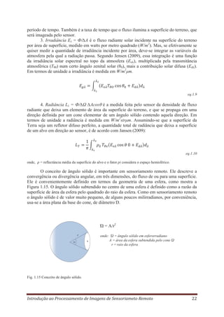 período de tempo. Também é a taxa de tempo que o fluxo ilumina a superfície do terreno, que
será imageada pelo sensor.
3. Irradiância Eλ = Ф/∆A é o fluxo radiante solar incidente na superfície do terreno
por área de superfície, medido em watts por metro quadrado (W/m2). Mas, se efetivamente se
quiser medir a quantidade de irradiância incidente por área, deve-se integrar as variáveis da
atmosfera pela qual a radiação passa. Segundo Jensen (2009), essa integração é uma função
da irradiância solar espectral no topo da atmosfera (Eoλ), multiplicada pela transmitância
atmosférica (Tθ0) num certo ângulo zenital solar (θ0), mais a contribuição solar difusa (Edλ).
Em termos de unidade a irradiância é medida em W/m2μm.

eq.1.9

4. Radiância Lλ = Ф/∆Ω ∆Acos é a medida feita pelo sensor da densidade de fluxo
radiante que deixa um elemento de área da superfície do terreno, e que se propaga em uma
direção definida por um cone elementar de um ângulo sólido contendo aquela direção. Em
termos de unidade a radiância é medida em W/m2strμm. Assumindo-se que a superfície da
Terra seja um refletor difuso perfeito, a quantidade total de radiância que deixa a superfície
de um alvo em direção ao sensor, é de acordo com Jansen (2009):

eq.1.10
onde,

= reflectância média da superfície do alvo e o fator pi considera o espaço hemisférico.

O conceito de ângulo sólido é importante em sensoriamento remoto. Ele descreve a
convergência ou divergência angular, em três dimensões, do fluxo de ou para uma superfície.
Ele é convenientemente definido em termos da geometria de uma esfera, como mostra a
Figura 1.15. O ângulo sólido subtendido no centro de uma esfera é definido como a razão da
superfície de área da esfera pelo quadrado do raio da esfera. Como em sensoriamento remoto
o ângulo sólido é de valor muito pequeno, de alguns poucos milirradianos, por conveniência,
usa-se a área plana da base do cone, de diâmetro D.

Ώ = A/r2
r
A

onde: Ώ = ângulo sólido em esferorradiano
A = área da esfera subtendida pelo cone Ώ
r = raio da esfera

Fig. 1.15 Conceito de ângulo sólido.

Introdução ao Processamento de Imagens de Sensoriameto Remoto

22

 