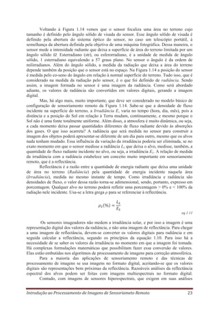 Voltando à Figura 1.14 vemos que o sensor focaliza uma área no terreno cujo
tamanho é definido pelo ângulo sólido de visada do sensor. Esse ângulo sólido de visada é
definido pela abertura do sistema óptico do sensor, no caso um telescópio portátil, à
semelhança da abertura definida pela objetiva de uma máquina fotográfica. Dessa maneira, o
sensor mede a intensidade radiante que deixa a superfície de área do terreno limitada por um
ângulo sólido Ω. Esterradiano (str), ou esferorradiano, é a unidade de medida de ângulo
sólido, 1 esterradiano equivalendo a 57 graus plano. No sensor o ângulo é da ordem de
milirradianos. Além do ângulo sólido, a medida da radiação que deixa a área do terreno
depende também da posição que o sensor está no espaço. Na Figura 1.14 a posição do sensor
é medida pelo co-seno do ângulo em relação à normal superfície do terreno. Tudo isso, que é
considerado na medida da radiação pelo sensor, é o que foi definido de radiância. Sendo
assim, a imagem formada no sensor é uma imagem da radiância. Como será abordado
adiante, os valores de radiância são convertidos em valores digitais, gerando a imagem
digital.
Mas, há algo mais, muito importante, que deve ser considerado no modelo básico de
configuração de sensoriamento remoto da Figura 1.14. Sabe-se que a densidade de fluxo
incidente na superfície do terreno, a Irradiância E, varia no tempo (hora, dia, mês), pois a
distância e a posição do Sol em relação à Terra mudam, continuamente, e mesmo porque o
Sol não é uma fonte totalmente uniforme. Além disso, a atmosfera é muito dinâmica, ou seja,
a cada momento deixa passar quantidades diferentes de fluxo radiante devido às absorções
dos gases. O que isso acarreta? A radiância que será medida no sensor para construir a
imagem dos objetos poderá apresentar-se diferente de um dia para outro, mesmo que os alvos
nada tenham mudado. Essa influência da variação da irradiância poderia ser eliminada, se no
exato momento em que o sensor medisse a radiância Lλ que deixa o alvo, medisse, também, a
quantidade de fluxo radiante incidente no alvo, ou seja, a irradiância Eλ. A relação de medida
da irradiância com a radiância estabelece um conceito muito importante em sensoriamento
remoto, que é a reflectância.
Reflectância é a razão entre a quantidade de energia radiante que deixa uma unidade
de área no terreno (Radiância) pela quantidade de energia incidente naquela área
(Irradiância), medida no mesmo instante de tempo. Como irradiância e radiância são
densidades de fluxo, o valor dessa razão torna-se adimensional, sendo, portanto, expresso em
porcentagem. Qualquer alvo no terreno poderá refletir uma porcentagem > 0% e < 100% da
radiação nele incidente. Usa-se a letra grega ρ para se referenciar à reflectância.

eq.1.11

Os sensores imageadores não medem a irradiância solar, e por isso a imagem é uma
representação digital dos valores da radiância, e não uma imagem de reflectância. Para chegar
a uma imagem de reflectância, devem-se converter os valores digitais para radiância e em
seguida calcular a reflectância, segundo os princípios da equação 1.10. Para isso há a
necessidade de se saber os valores da irradiância no momento em que a imagem foi tomada.
Há complexas formulações matemáticas que possibilitam fazer essa conversão de valores.
Elas estão embutidas nos algoritmos de processamento de imagens para correção atmosférica.
Para a maioria das aplicações de sensoriamento remoto e das técnicas de
processamento de imagens se usa imagens no formato digital, aceitando-se que os valores
digitais são representações bem próximas da reflectância. Razoáveis análises da reflectância
espectral dos alvos podem ser feitas com imagens multiespectrais no formato digital.
Contudo, com imagens de sensores hiperespectrais, que exigem em suas análises
Introdução ao Processamento de Imagens de Sensoriameto Remoto

23

 