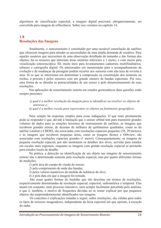 algoritmos de classificação espectral, a imagem digital precisará, obrigatoriamente, ser
convertida para imagem de reflectância. Sobre isso veremos no capítulo 14.

1.8
Resoluções das Imagens
Atualmente, o sensoriamento é constituído por uma razoável constelação de satélites
que oferecem imagens para atender as necessidades de uma ampla demanda de usuários. Para
aqueles usuários que necessitam de uma observação detalhada do tamanho e das formas dos
objetos, há os sensores que detectam áreas unitárias inferiores a 1 metro, e com meios para
visualização estereoscópica 3D, muito úteis para levantamentos cadastrais multifinalitários,
urbanos e cartografia digital. Os interessados em monitoração para o acompanhamento da
evolução e de mudanças da paisagem podem recorrer aos sensores com alta taxa de revisita à
área. Já os que se interessam em determinar a composição ou constituição dos minerais ou
rochas, a procura é pelos sensores com um grande número de bandas espectrais. Por isso,
uma forma de se abordar as potencialidades de um sensor é pelo dimensionamento de suas
resoluções.
Nas aplicações de sensoriamento remoto em estudos geotemáticos duas questões estão
sempre presentes:
i) qual é a melhor resolução da imagem para se identificar ou resolver os objetos de
interesse e;
ii) qual é a melhor escala para representar os objetos ou fenômenos geográficos.
Nem sempre há respostas simples para essas indagações. O que mais prontamente
pode-se responder é que, devido à limitação que o sensor orbital tem para transmitir grandes
volumes de dados para as estações terrestres de rastreamento de satélites, as imagens que
recobrem grandes aéreas, de dezenas de milhares de quilômetros quadrados, como as do
satélite Landsat e CBERS, são associadas com resoluções espaciais pequenas (30, 20 metros),
e as imagens que recobrem pequenas áreas, como as imagens Ikonos e Orbview, são
associadas com resoluções espaciais grandes (1 metro). Consequentemente, as imagens de
pequena resolução espacial, por não mostrarem os detalhes dos alvos, servirão para estudos
em escalas mais regionais, enquanto as imagens com grande resolução espacial se prestarão
para estudos locais de detalhe.
Na prática, a detecção ou identificação de um objeto nas imagens de sensoriamento
remoto não é determinada somente pela resolução espacial, mas por quatro diferentes formas
de medições:
1) pela área do campo de visada do sensor;
2) pelo comprimento de onda das bandas;
3) pelos valores numéricos da medida da radiância do alvo;
4) e pela data em que a imagem foi tomada.
São essas quatro formas de medidas que são descritas em termos de resoluções,
respectivamente denominadas de resolução espacial, espectral, radiométrica e temporal. Elas
atuam em conjunto, num processo interativo, nem sempre facilmente percebido pelo analista,
o que é, também, o motivo de frequentes dúvidas ao se tentar explicar por que pequenos
objetos são surpreendentemente identificados nas imagens.
Os conceitos e explicações tratadas a seguir, sobre resoluções, são válidas para todos
os tipos de sensores imageadores, independente da faixa espectral em que operam, à exceção
do radar.
Introdução ao Processamento de Imagens de Sensoriameto Remoto

24

 