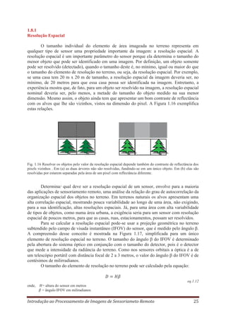 1.8.1
Resolução Espacial
O tamanho individual do elemento de área imageada no terreno representa em
qualquer tipo de sensor uma propriedade importante da imagem: a resolução espacial. A
resolução espacial é um importante parâmetro do sensor porque ela determina o tamanho do
menor objeto que pode ser identificado em uma imagem. Por definição, um objeto somente
pode ser resolvido (detectado), quando o tamanho deste é, no mínimo, igual ou maior do que
o tamanho do elemento de resolução no terreno, ou seja, da resolução espacial. Por exemplo,
se uma casa tem 20 m x 20 m de tamanho, a resolução espacial da imagem deveria ser, no
mínimo, de 20 metros para que essa casa possa ser identificada na imagem. Entretanto, a
experiência mostra que, de fato, para um objeto ser resolvido na imagem, a resolução espacial
nominal deveria ser, pelo menos, a metade do tamanho do objeto medido na sua menor
dimensão. Mesmo assim, o objeto ainda tem que apresentar um bom contraste de reflectância
com os alvos que lhe são vizinhos, vistos na dimensão do pixel. A Figura 1.16 exemplifica
estas relações.

Fig. 1.16 Resolver os objetos pelo valor da resolução espacial depende também do contraste de reflectância dos
pixels vizinhos . Em (a) as duas árvores não são resolvidas, fundindo-se em um único objeto. Em (b) elas são
resolvidas por estarem separadas pela área de um pixel com reflectância diferente.

Determinar qual deve ser a resolução espacial de um sensor, envolve para a maioria
das aplicações de sensoriamento remoto, uma análise da relação do grau de autocorrelação da
organização espacial dos objetos no terreno. Em terrenos naturais os alvos apresentam uma
alta correlação espacial, mostrando pouca variabilidade ao longo de uma área, não exigindo,
para a sua identificação, altas resoluções espaciais. Já, para uma área com alta variabilidade
de tipos de objetos, como numa área urbana, a exigência seria para um sensor com resolução
espacial de poucos metros, para que as casas, ruas, estacionamentos, possam ser resolvidos.
Para se calcular a resolução espacial pode-se usar a projeção geométrica no terreno
subtendido pelo campo de visada instantâneo (IFOV) do sensor, que é medido pelo ângulo β.
A compreensão desse conceito é mostrada na Figura 1.17, simplificada para um único
elemento de resolução espacial no terreno. O tamanho do ângulo do IFOV é determinado
pela abertura do sistema óptico em conjunção com o tamanho do detector, pois é o detector
que mede a intensidade da radiância do terreno. Como nos sensores orbitais a óptica é a de
um telescópio portátil com distância focal de 2 a 3 metros, o valor do ângulo do IFOV é de
centésimos de milirradianos.
O tamanho do elemento de resolução no terreno pode ser calculado pela equação:

eq.1.12
onde,

= altura do sensor em metros
= ângulo IFOV em miliradianos

Introdução ao Processamento de Imagens de Sensoriameto Remoto

25

 