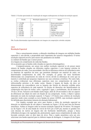 Tabela 1.5 Escalas aproximadas de visualização de imagens multiespectrais em função da resolução espacial.
Escala
1: <10.000
1: 10.000
1: 20.000
1: 40.000
1: 75.000
1: 100.000
1: 200.000
1: 350.000

Resolução espacial (m)
1
2,5
5
10
20
30
60
90

Sensor
Ikonos pancromático
Spot pancromático
Ikonos XS
Spot HRG
CBERS
Landsat (faixa óptica)
Landsat TIR (termal)
Aster TIR (termal)

Obs. Escalas determinadas experimentalmente com imagens em composições coloridas realçadas.

1.8.2
Resolução Espectral
Para o sensoriamento remoto, a obtenção simultânea de imagens em múltiplas bandas
espectrais é, sem dúvida, a propriedade mais importante dos sensores imageadores. O termo
resolução espectral envolve pelo menos três parâmetros de medida:
i) o número de bandas que o sensor possui;
ii) a largura em comprimento de onda das bandas;
iii) as posições que as bandas estão situadas no espectro eletromagnético.
Comparativamente, um sensor tem melhor resolução espectral se ele possui maior
número de bandas situadas em diferentes regiões espectrais e com larguras estreitas de
comprimentos de onda. Essa necessidade é devido às diferenças relativas de reflectância entre
os materiais da superfície da terra, que permitem distinguir um material do outro, em
determinados comprimentos de onda. Por exemplo, as gemas são mais facilmente
diferenciadas nos comprimentos de onda do visível, devido às diferenças de cores que na
maioria é controlada por pequenas impurezas nas suas estruturas cristalinas. Por outro lado,
as rochas evidenciam suas diferenças espectrais mais nos comprimentos de onda do
infravermelho próximo e de ondas curtas. Quanto à largura da banda, ela deve ser
dimensionada em concordância com as larguras das feições de absorção exibidas pelos
espectros de reflectância de cada material. As feições de absorções são identificadores de
composições dos tipos de rochas, solos, vegetação e água, e normalmente, são da ordem de
10 nm a 20 nm. Sensores com bandas muito largas, além de 20 nm tendem a não ser capazes
de diferenciar um objeto do outro em função de sua composição. Assim, o objeto é apenas
detectado em razão da resolução espacial. A Figura 1.19 ilustra esses critérios de resolução
espectral, tendo como exemplo as nove bandas do sensor ASTER, cuja resolução espectral
foi definida para discriminar minerais de alteração hidrotermal.
Um simples exemplo que serve para ilustrar o efeito da resolução espectral na
detecção ou identificação de um objeto é mostrado na Figura 1.20 de uma área da floresta
amazônica. Ambas as imagens estão na mesma resolução espacial de 30 metros. Na imagem
(a) da Figura 1.18, de uma banda do visível de 0,63 μm a 0,69 μm, mesmo os grandes rios
com dezenas de metros de largura não são facilmente identificados, porque a baixa
reflectância da água e da vegetação são, praticamente, iguais nesse comprimento de onda, não
havendo contraste entre os dois tipos de alvos. Para a região amazônica seria um erro
selecionar esta banda espectral para se elaborar mapas de drenagem. A imagem (b) da Figura
Introdução ao Processamento de Imagens de Sensoriameto Remoto

27

 