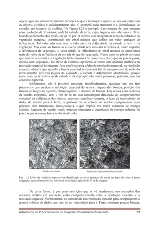 objetos que são consideravelmente menores do que a resolução espacial, se seu contraste com
os objetos vizinhos é suficientemente alto. O exemplo mais marcante é a identificação de
estradas em imagens de satélites. Na Figura 1.21 o exemplo é novamente de uma imagem
com resolução de 30 metros, onde há estradas de terra, cujas larguras são inferiores a 10 m.
Devido ao tamanho dos pixels ser de 30 por 30 metros, eles integram as áreas da estrada e da
vegetação marginal, constituindo um pixel mistura que define um valor qualquer de
reflectância. Tal valor não será nem o valor puro da reflectância da estrada e nem o da
vegetação. Mas como na banda do visível a estrada tem uma alta reflectância, muito superior
à reflectância da vegetação, o valor médio da reflectância do pixel mistura se aproximará
mais do valor da reflectância da estrada do que da vegetação. Nesse caso, os pixels misturas
que contém a estrada e a vegetação terão um nível de cinza mais claro que os pixels puros,
apenas com vegetação. Tal efeito de contraste apresenta-se como uma aparente melhoria na
resolução espacial da imagem. Para confirmar esse efeito da resolução espectral, na resolução
espacial, observe que quando a banda espectral selecionada for de comprimento de onda do
infravermelho próximo (figura da esquerda), a estrada é dificilmente identificada, porque
neste caso, as reflectâncias da estrada e da vegetação são muito próximas, portanto, sem um
contraste espectral.
Infelizmente, não é possível aumentar, indefinidamente, qualquer um dos três
parâmetros que medem a resolução espectral do sensor: largura das bandas, posição das
bandas ao longo do espectro eletromagnético e número de bandas. Um sensor com centenas
de bandas espectrais, com o fim de se ter uma amostragem detalhada do comportamento
espectral da refletância dos objetos aumenta, significativamente, a taxa de transmissão de
dados do satélite para á Terra, exigindo-se em se colocar no satélite equipamentos mais
potentes para transmissão (transponder), o que implica em maior consumo de energia
elétrica. Larguras de bandas muito estreitas diminuem a quantidade de energia radiante do
pixel, o que ocasiona baixa razão sinal/ruído.

banda no visível

banda no infravermelho próximo

Fig. 1.21 Efeito da resolução espectral na identificação de alvos (estradas de terra) em áreas de relativa densa
vegetação, cujas dimensões são inferiores à resolução espacial de 30 m da imagem.

De certa forma, é por essas restrições que se vê atualmente, nos exemplos dos
sensores orbitais em operação, certo comprometimento entre a resolução espectral e a
resolução espacial. Normalmente, os sensores de alta resolução espacial para compensarem o
grande volume de dados que tem de ser transmitido para à Terra, possuem poucas bandas,
Introdução ao Processamento de Imagens de Sensoriameto Remoto

29

 