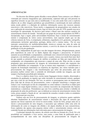 APRESENTAÇÃO
No decorrer das últimas quatro décadas o nosso planeta Terra começou a ser olhado e
vistoriado por sensores imageadores que, praticamente, capturam tudo que está presente na
superfície terrestre ou que nela está se modificando. E isso está sendo feito com o explícito
objetivo de se obter imagens periódicas que possibilitem a monitoração do meio ambiente
numa escala global e a obtenção de melhores informações acerca dos recursos naturais
renováveis e não renováveis. Nessa tarefa, o engajamento de pesquisadores nos estudos do
uso e aplicação do sensoriamento remoto, logo no início dos anos de 1970, quando essa nova
tecnologia foi apresentada, foi decisivo para tornar o Brasil num dos maiores usuários do
sensoriamento remoto do mundo. Iniciada por um grupo de jovens pesquisadores do INPE e
incorporada, logo a seguir, pelas universidades brasileiras, hoje o ensino do sensoriamento
remoto é componente de vários cursos universitários, num espectro amplo que vai das
ciências naturais da Terra, à computação, urbanismo, engenharia civil, geotecnia, cartografia,
ordenamento territorial, agricultura, geologia, defesa civil e muitas outras. Por ter essa
marcante característica de multidisciplinaridade, tornou-se comum nas salas de aulas de
disciplinas que abordam o sensoriamento remoto, o convívio de alunos de vários cursos de
graduação ou de pós-graduação.
Mas, independente de qual seja o uso das imagens devemos, obrigatoriamente, passar
pela experiência de como ler os dados digitais das imagens e processá-los. O incrível
aumento na acessibilidade a computadores, combinado com o desenvolvimento de programas
amigáveis e de interfaces gráficas versáteis com o usuário, tornou essa tarefa bem mais fácil
do que quando as primeiras imagens de satélites só podiam ser lidas por especialistas em
computação, em computadores que tomavam o espaço de uma sala. Hoje em dia, os atuais
programas para processamentos de imagens de sensoriamento remoto não requerem dos
usuários habilidades em computação. O que se tornou mais importante é o entendimento a
respeito da formulação matemática ou estatística do algoritmo, dos vários métodos para o
processamento das imagens e das transformações que nelas são processadas, para que
possamos melhor extrair todo o conteúdo de informação contida nas imagens, que nem
sempre é facilmente percebida pelo intérprete.
Esse é o objetivo deste livro, escrito numa linguagem técnica simples, direcionada a
estudantes de graduação ou àqueles que estão iniciando no sensoriamento remoto, qualquer
que seja a área de sua formação. Por isso, os autores se preocuparam mais em demonstrar,
para cada tipo de técnica de processamento, como o operador transforma a imagem para
realçar a sua visualização na tela do computador ou como ordenar e classificar os dados para
construir um mapa digital temático, com o mínimo necessário da compreensão das funções
matemáticas e estatísticas. Pretendemos que este livro contribua para orientar o trabalho de
preparação de aulas dos professores que se dedicam ao ensino de sensoriamento remoto, bem
como, possa cumprir a função de ser um material de consulta e estudo a todos os estudantes
que se interessam por essa área.
Embora seja um livro de processamento de imagens, os primeiros quatro capítulos
abordam fundamentos de sensoriamento remoto e descrições dos tipos de sensores que
operam nas faixas espectrais do visível às micro-ondas. Assim foi feito, porque antes de se
iniciar o processamento de uma imagem, é necessário que saibamos sobre uma série de
informações de como as imagens são obtidas e de alguns detalhes de suas características.
Esses capítulos são apenas uma pequena síntese sobre o sensoriamento remoto, com um
conteúdo focado nas informações mais relevantes para o processamento da imagem.
A principal intenção dos autores, de colocar essa obra no formato de e-book, foi a de
possibilitar aos estudantes o livre acesso, sem custos, a uma fonte de publicação para o
acompanhamento de suas aulas nas disciplinas de processamento de imagens de

 