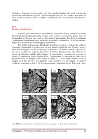 limitadas às faixas espectrais do visível e do infravermelho próximo. São assim considerados
sensores de alta resolução espacial e baixa resolução espectral. Ao contrário, um sensor de
baixa resolução espacial, como o ASTER, é compensado pelo maior número de bandas (14
bandas).

1.8.3
Resolução Radiométrica
A medida pelos detectores da intensidade de radiância da área de cada pixel unitário é
denominada de resolução radiométrica. Maior será a resolução radiométrica, quanto maior for
a capacidade do detector para medir as diferenças de intensidades dos níveis de radiância.
Quanto maior for essa capacidade, maior será a resolução radiométrica. Ela define o número
de níveis de radiância que o detector pode discriminar.
Em função da intensidade da radiação de entrada no sensor, a resposta de saída dos
detectores é convertida eletronicamente em um número digital discreto. Também se dá o
nome de quantização à medida da resolução radiométrica. Em termos práticos, a quantização
do sinal é medida pelo intervalo de número de valores digitais usados para expressar os
valores de radiância medidos pelo detector. A quantização é normalmente expressa em
termos de números de dígitos binários (bits). Quanto maior é a quantização, maior será a
qualidade visual da imagem, como mostra a Figura 1.22. Nesta figura, observa-se que a
imagem de 8 bits (28=256) tem detalhes visuais melhores que as imagens de menores
resoluções radiométricas de 6, 4 e 2 bits. A imagem de 2 bits possui apenas 4 níveis de cinza.

8 bits

6 bits

4 bits

2 bits

Fig. 1.22 Exemplos de imagens com diferentes níveis de quantização ou de resolução radiométrica.

Introdução ao Processamento de Imagens de Sensoriameto Remoto

30

 