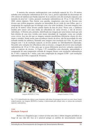 A maioria dos sensores multiespectrais com resolução espacial de 10 a 30 metros
trabalha com resoluções radiométricas de 8 bits, isso é, possui capacidade de discriminar até
256 valores de radiância por banda espectral. Já os sensores com alta resolução espacial, com
tamanho de pixel de 1 metro, possuem resoluções radiométricas de 10 ou 11 bits (1024 ou
2048 valores digitais). Para ilustrar essa questão, imaginemos uma área de floresta com
árvores que exibem pequenas variações na intensidade da cor verde de suas folhas, que é o
componente da vegetação que irá interagir com a luz solar incidente. Com uma imagem com
pixel de 30 metros várias árvores estarão dentro da área do pixel. Nesse caso, a radiância
medida pelo sensor será uma média da reflectância de várias árvores, e não de árvores
individuais. A floresta será, portanto, identificada nas imagens por uma textura tonal que será
bem distinta de uma área vizinha com menor densidade de vegetação, como um cerrado
sensu strictu. Isso nos diz que as imagens somente possibilitam diferenciar classes de alvo
(mata e cerrado). Sendo assim, para reconhecer classes de alvos, não há necessidade de uma
refinada medida da radiância, bastando uma imagem com resolução de 8 bits. Já, para uma
imagem com 1 m de resolução espacial, as árvores podem ser individualmente detectadas.
Havendo sutis variações de reflectância entre as árvores, a imagem deverá ter uma resolução
radiométrica de 10 ou 11 bits, para que se possa diferenciar possíveis variações espectrais
entre as espécies de árvores. A Figura 1.23 exemplifica essa discussão, apresentando a
comparação de uma composição colorida de imagens Ikonos com resoluções radiométricas
de 11 bits e espacial de 1 metro, com uma composição de imagens ETM+ com resoluções
radiométricas de 8 bits e espacial de 30 metros.

imagem IKONOS (11 bits)

imagem Landsat ( 8 bits)

Fig. 1.23 A identificação dos objetos como elementos individuais da paisagem (árvores) ou como classe (mata)
respectivamente, nas imagens IKONOS e Landsat, é determinada pela relação entre os valores das resoluções
espacial e radiométrica.

1.8.4
Resolução Temporal
Refere-se à frequência que o sensor revisita uma área e obtém imagens periódicas ao
longo de sua vida útil. Isso só é possível porque os satélites de sensoriamento remoto
Introdução ao Processamento de Imagens de Sensoriameto Remoto

31

 