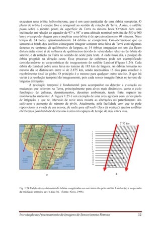 executam uma órbita heliossíncrona, que é um caso particular de uma órbita semipolar. O
plano de órbita é sempre fixo e ortogonal ao sentido de rotação da Terra. Assim, o satélite
passa sobre o mesmo ponto da superfície da Terra na mesma hora. Orbitam com uma
inclinação em relação ao equador de 97º a 98o a uma altitude nominal próxima de 550 a 900
km e o tempo de viagem para completar uma órbita é de aproximadamente 90 minutos. Num
tempo de 24 horas, aproximadamente 14 órbitas se completam. Considerando-se que os
sensores a bordo dos satélites conseguem imagear somente uma faixa da Terra com algumas
dezenas ou centenas de quilômetros de largura, as 14 órbitas imageadas em um dia ficam
distanciadas entre si de milhares de quilômetros devido às velocidades relativas de órbita do
satélite, e da rotação da Terra no sentido de oeste para leste. A cada novo dia, a posição da
órbita progride na direção oeste. Esse processo de cobertura pode ser exemplificado
considerando-se as características de imageamento do satélite Landsat (Figura 1.24). Cada
órbita do Landsat cobre uma faixa no terreno de 185 km de largura. As órbitas tomadas no
mesmo dia se distanciam entre si de 2.875 km, sendo necessários 16 dias para concluir o
recobrimento total do globo. O princípio é o mesmo para qualquer outro satélite. O que irá
variar é a resolução temporal do imageamento, pois cada sensor imageia faixas no terreno de
larguras diferentes.
A resolução temporal é fundamental para acompanhar ou detectar a evolução ou
mudanças que ocorrem na Terra, principalmente para alvos mais dinâmicos, como o ciclo
fenológico de culturas, desmatamentos, desastres ambientais, tendo forte impacto na
monitoração ambiental. A Figura 1.25 é um exemplo de uma área agrícola com vários pivôs
de irrigação, e que no intervalo de nove anos mostra as alterações no parcelamento dos
cultivares e aumento do número de pivôs. Atualmente, pela facilidade com que se pode
reposicionar a visada de um sensor, de nadir para off nadir (fora da vertical), muitos satélites
oferecem a possibilidade de revistas à área em espaços de tempo de dois a três dias.

2752 km

2752 km

1
2
3
4
5
6
7
8
9
10
11
12
13
14
15
16

a

b

Fig. 1.24 Padrão de recobrimento de órbitas completadas em um único dia pelo satélite Landsat (a) e no período
da resolução temporal de 16 dias (b). (Fonte: Novo, 1996).

Introdução ao Processamento de Imagens de Sensoriameto Remoto

32

 