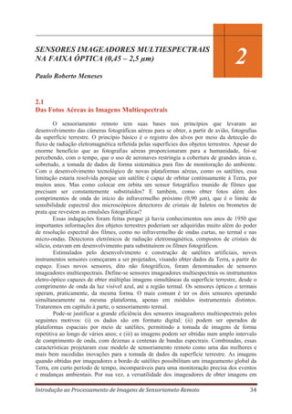 12
SENSORES IMAGEADORES MULTIESPECTRAIS
NA FAIXA ÓPTICA (0,45 – 2,5 μm)

2

Paulo Roberto Meneses

2.1
Das Fotos Aéreas às Imagens Multiespectrais
O sensoriamento remoto tem suas bases nos princípios que levaram ao
desenvolvimento das câmeras fotográficas aéreas para se obter, a partir de avião, fotografias
da superfície terrestre. O princípio básico é o registro dos alvos por meio da detecção do
fluxo de radiação eletromagnética refletida pelas superfícies dos objetos terrestres. Apesar do
enorme benefício que as fotografias aéreas proporcionaram para a humanidade, foi-se
percebendo, com o tempo, que o uso de aeronaves restringia a cobertura de grandes áreas e,
sobretudo, a tomada de dados de forma sistemática para fins de monitoração do ambiente.
Com o desenvolvimento tecnológico de novas plataformas aéreas, como os satélites, essa
limitação estaria resolvida porque um satélite é capaz de orbitar continuamente à Terra, por
muitos anos. Mas como colocar em órbita um sensor fotográfico munido de filmes que
precisam ser constantemente substituídos? E também, como obter fotos além dos
comprimentos de onda do início do infravermelho próximo (0,90 μm), que é o limite de
sensibilidade espectral dos microscópicos detectores de cristais de haletos ou brometos de
prata que revestem as emulsões fotográficas?
Essas indagações foram feitas porque já havia conhecimentos nos anos de 1950 que
importantes informações dos objetos terrestres poderiam ser adquiridas muito além do poder
de resolução espectral dos filmes, como no infravermelho de ondas curtas, no termal e nas
micro-ondas. Detectores eletrônicos de radiação eletromagnética, compostos de cristais de
silício, estavam em desenvolvimento para substituírem os filmes fotográficos.
Estimulados pelo desenvolvimento e construção de satélites artificiais, novos
instrumentos sensores começaram a ser projetados, visando obter dados da Terra, a partir do
espaço. Esses novos sensores, dito não fotográficos, foram denominados de sensores
imageadores multiespectrais. Define-se sensores imageadores multiespectrais os instrumentos
eletro-óptico capazes de obter múltiplas imagens simultâneas da superfície terrestre, desde o
comprimento de onda da luz visível azul, até a região termal. Os sensores ópticos e termais
operam, praticamente, da mesma forma. O mais comum é ter os dois sensores operando
simultaneamente na mesma plataforma, apenas em módulos instrumentais distintos.
Trataremos em capítulo à parte, o sensoriamento termal.
Pode-se justificar a grande eficiência dos sensores imageadores multiespectrais pelos
seguintes motivos: (i) os dados são em formato digital; (ii) podem ser operados de
plataformas espaciais por meio de satélites, permitindo a tomada de imagens de forma
repetitiva ao longo de vários anos; e (iii) as imagens podem ser obtidas num amplo intervalo
de comprimento de onda, com dezenas a centenas de bandas espectrais. Combinadas, essas
características projetaram esse modelo de sensoriamento remoto como uma das melhores e
mais bem sucedidas inovações para a tomada de dados da superfície terrestre. As imagens
quando obtidas por imageadores a bordo de satélites possibilitam um imageamento global da
Terra, em curto período de tempo, incomparáveis para uma monitoração precisa dos eventos
e mudanças ambientais. Por sua vez, a versatilidade dos imageadores de obter imagens em
Introdução ao Processamento de Imagens de Sensoriameto Remoto

34

 