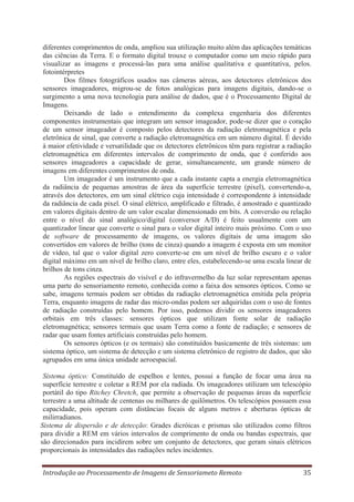 diferentes comprimentos de onda, ampliou sua utilização muito além das aplicações temáticas
das ciências da Terra. E o formato digital trouxe o computador como um meio rápido para
visualizar as imagens e processá-las para uma análise qualitativa e quantitativa, pelos.
fotointérpretes
Dos filmes fotográficos usados nas câmeras aéreas, aos detectores eletrônicos dos
sensores imageadores, migrou-se de fotos analógicas para imagens digitais, dando-se o
surgimento a uma nova tecnologia para análise de dados, que é o Processamento Digital de
Imagens.
Deixando de lado o entendimento da complexa engenharia dos diferentes
componentes instrumentais que integram um sensor imageador, pode-se dizer que o coração
de um sensor imageador é composto pelos detectores da radiação eletromagnética e pela
eletrônica de sinal, que converte a radiação eletromagnética em um número digital. É devido
à maior efetividade e versatilidade que os detectores eletrônicos têm para registrar a radiação
eletromagnética em diferentes intervalos de comprimento de onda, que é conferido aos
sensores imageadores a capacidade de gerar, simultaneamente, um grande número de
imagens em diferentes comprimentos de onda.
Um imageador é um instrumento que a cada instante capta a energia eletromagnética
da radiância de pequenas amostras de área da superfície terrestre (pixel), convertendo-a,
através dos detectores, em um sinal elétrico cuja intensidade é correspondente à intensidade
da radiância de cada pixel. O sinal elétrico, amplificado e filtrado, é amostrado e quantizado
em valores digitais dentro de um valor escalar dimensionado em bits. A conversão ou relação
entre o nível do sinal analógico/digital (conversor A/D) é feito usualmente com um
quantizador linear que converte o sinal para o valor digital inteiro mais próximo. Com o uso
de software de processamento de imagens, os valores digitais de uma imagem são
convertidos em valores de brilho (tons de cinza) quando a imagem é exposta em um monitor
de vídeo, tal que o valor digital zero converte-se em um nível de brilho escuro e o valor
digital máximo em um nível de brilho claro, entre eles, estabelecendo-se uma escala linear de
brilhos de tons cinza.
As regiões espectrais do visível e do infravermelho da luz solar representam apenas
uma parte do sensoriamento remoto, conhecida como a faixa dos sensores ópticos. Como se
sabe, imagens termais podem ser obtidas da radiação eletromagnética emitida pela própria
Terra, enquanto imagens de radar das micro-ondas podem ser adquiridas com o uso de fontes
de radiação construídas pelo homem. Por isso, podemos dividir os sensores imageadores
orbitais em três classes: sensores ópticos que utilizam fonte solar de radiação
eletromagnética; sensores termais que usam Terra como a fonte de radiação; e sensores de
radar que usam fontes artificiais construídas pelo homem.
Os sensores ópticos (e os termais) são constituídos basicamente de três sistemas: um
sistema óptico, um sistema de detecção e um sistema eletrônico de registro de dados, que são
agrupados em uma única unidade aeroespacial.
Sistema óptico: Constituído de espelhos e lentes, possui a função de focar uma área na
superfície terrestre e coletar a REM por ela radiada. Os imageadores utilizam um telescópio
portátil do tipo Ritchey Chretch, que permite a observação de pequenas áreas da superfície
terrestre a uma altitude de centenas ou milhares de quilômetros. Os telescópios possuem essa
capacidade, pois operam com distâncias focais de alguns metros e aberturas ópticas de
milirradianos.
Sistema de dispersão e de detecção: Grades dicróicas e prismas são utilizados como filtros
para dividir a REM em vários intervalos de comprimento de onda ou bandas espectrais, que
são direcionados para incidirem sobre um conjunto de detectores, que geram sinais elétricos
proporcionais às intensidades das radiações neles incidentes.
Introdução ao Processamento de Imagens de Sensoriameto Remoto

35

 